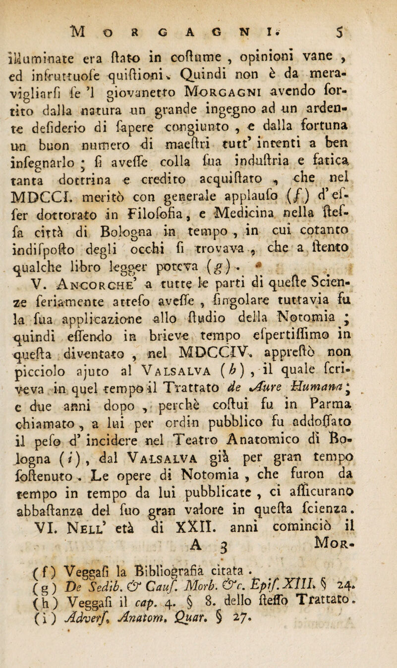 illuminate era flato in coflume , opinioni vane , ed infcuttuofe quiftiopi* Quindi non è da mera¬ vigliarli le ’l giovanetto Morgagni avendo for¬ ino dalla natura un grande ingegno ad un arden¬ te defiderio di fapere congiunto , e dalla fortuna un buon numero di maeftri tutt’ intenti a ben infegnarlo ; fi aveffe colla fua induftria e fatica tanta dottrina e credito acquifero , che nel MDCCL meritò con generale applaufo (/) d’el- fer dottorato in Filofofia, e Medicina nella ftef- fa città di Bologna in tempo , in cui cotanco indifpofto degli occhi fi trovava $ che a llento gualche libro legger poteva (g) . * V. Ancorché’ a tutte le parti di quelle Scien¬ ze fe riamen te attefo aveffe , ingoiare tuttavia fu la fua applicazione allo fludio della Notomia j quindi efiendo in brieve tempo efpertiflimo in quella diventato , nel MDCCIV» appreflò non picciolo ajuto al Valsalva (b) , il quale feri- veva in quel tempo il Trattato de Aure Humana ‘ __ e due anni dopo , perchè coftui fu in Parma chiamato ^ a lui per ordin pubblico fu addogato il pefo d’ incidere nel Teatro Anatomico dì Bo- Jogna (/), dal Valsalva già per gran tempo follenuto . Le opere di Notomia , che furon da tempo in tempo da lui pubblicate * ci alficurano abbaftanza del fuo gran valore in quella feienza. VI. Nell’ età di XXII. anni cominciò il A 3 Mor- (f) Veggafì la Bibliografia citata. ( g ) De Sed'tb. & Cauf. Morb. &r. Èptfi XflL § 24. (h) Veggafì il cap. 4. § 8. dello lieffo Trattato. ( i ) Adverf* Anatom. Quar, § 27.