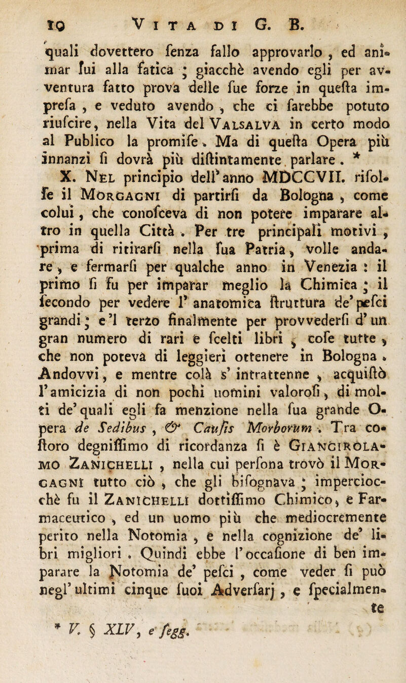 quali dovettero fenza fallo approvarlo , ed ani® mar fui alla fatica * giacché avendo egli per av¬ ventura fatto prova delle lue forze in quella im¬ preca , e veduto avendo , che ci farebbe potuto riufcire, nella Vita del Valsalvà in certo modo al Publico la promife . Ma di quella Opera pili innanzi fi dovrà più didimamente parlare . * X. Nel principio deli* anno MDCGVII. rifol- fe il Morgagni di partirfi da Bologna > come colui, che conofcevà di non potere imparare al¬ tro in quella Città . Per tre principali motivi > prima di ritirarli nella fua Patria > volle anda¬ re > e fermarfi per qualche anno in Venezia : il primo fi fu per imparar meglio la Chimica * il fecondo per vedére T anatomica bruttura de* pefci grandij e’1 terzo finalmente per prowederfi d’un gran numero di rari e fcelti libri ^ cofe tutte ^ che non poteva di leggieri ottenere in Bologna » Àndovvi, e mentre colà s’intrattenne * acquiftò P amicizia di non pochi uomini valorofi > dimoi¬ ti de’quali egli fa menzione nella fua grande O- pera de Se dì bus , & Caltjìs Morborum . Tra CO- fioro degniffimo di ricordanza fi è Cianci Rcla¬ mo Zanichelli , nella cui perfona trovò il Mor¬ gagni tutto ciò i che gli bifognàvà j impercioc¬ ché fu il Zanichelli dottiffimo Chimico* e Far¬ maceutico * ed un uomo più che mediocremente perito nella Notomia * e nella cognizione de’ li¬ bri migliori * Quindi ebbe l’occafione di ben im¬ parare la JsJotomia de’ pefci , come veder fi può negf ultimi cinque fuoi Adverfarj , e fpecialmen- te * V. § XLV, e fegj.