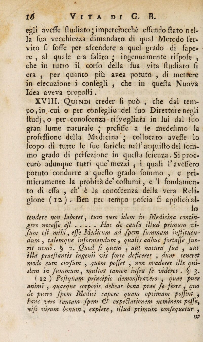 egli avelie lludiato; imperciocché effendo flato nel¬ la fua vecchiezza dimandato di qual Metodo fer- vito fi foffe per afcendere a quel grado di fape- re , al quale era falito • ingenuamente rifpofe , che in tutto il corfo della fua vita fludiato fi era , per quanto più avea potuto , di mettere in efecuzione i confegli , che in quella Nuova Idea aveva propoli * XVIII. Quindi creder fi può , che dal tem¬ po, in cuì o per eonfeglio del fuo Direttore negli ftudj,o per conofcenza rifvegliata in lui dal fuo gran lume naturale j prefiUe a fe medefimo la profeffione della Medicina • collocato avelie lo fcopo di tutte le fue fatiche nell’acquifto del fom- mo grado di perfezione in quella fcienza. Si proc- curò adunque tutti que* mezzi , i quali favellerò potuto condurre a quello grado fommo , e pri¬ mieramente la probità de? collumi, e *1 fondamene to di ella , eh’ è la conofcenza della Vera Reli¬ gione (12). Ben per tempo pofeia fi applicò al¬ lo tendere non laboret, tum uero idem m Medicina contine gere neceffe eji . .... . Hac de caufa illud prtmum vi- fum ejì mihi, effe Medicum ad fpem fummam injì’ttuen- dum , talemque informandum , qualis adhuc fortaffe fue- rit nemo. § 2. Quod fi quem , a ut natura fua , a ut illa praejlantis ingenti vis forte deficeret i dum teneret modo eum curfum , quèm poffet , non evaderei ille qui- dem in fummum, multos tamen infra fe videret . § 3. ( 12 ) Pojìquam principio demonjiraveto , quae puer animi , qua eque corporis debeat bona prae fe ferre , quo de puero fpem Medici capere quam optimam poffint , hanc vero tantam fpem & expeElationem neminem poffey nifi virum bonum , explere, illud prtmum confequetur , ut