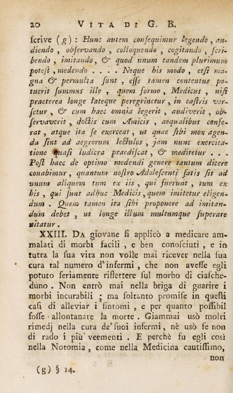 fcrive (g) : Hunc autem confequimur legende , aw« diendo , objervando y coUoqutndo 5 cogitando , ferd bendo y imitando, d?J quod unum tandem plufimum potejì , medendo . 0 . . Neque bis modo , permuha funi , effe tamen contentus pò* tuevit fummMS Uh , formo , Medkus , «i/? pr aeterea longe lateque peregrine tur , /« eaflris ver• c,«»? omnia legerk , audiverit , 6^- fervaverk y dottis cum xA'mtcìs , aequalibus confo• rat, rftgjte k# /<? ftbi mox agen¬ da ftnt ad aegrorum leBulos y yam nunc e xe reità- tiene t» afi ludkxa praedifeat, 6^ meditetur , . . P#/? Zwec de optimo medendi genere tantum dicere conabimur, quantum nofìro addale feerici fatis fìt ad ti-num aliquem tum ex iis , fuerunt , e# ad bue Medicis yquem imiietur eligen- dura * Quem tamen ita ftbi proponere ad ìmitan- dum debet a ilium multumque fuperare nitatur, XXIII. Da giovane fi applicò a medicare am¬ malati di morbi facili , e ben conofciuti , e in tutta la fua vita non volle mai ricever nella fica €ura tal numero d’ infermi y che non avdTe egli potuto feriamente riflettere fui morbo di ciafche* duno . Non entrò mai nella briga di guarire i morbi incurabili • ma fokanto promife in qtkfti cafi di alleviar i [intorni ? e per quanto poffibil £offe • allontanare la morte. Giammai usò moiri rimedj nella cura de5Tuoi infermi, nè usò fe non di rado i piu veementi . E perchè fu egli così nella Noromia 3 come nella Medicina cautiffimo, f non (g) § *4»