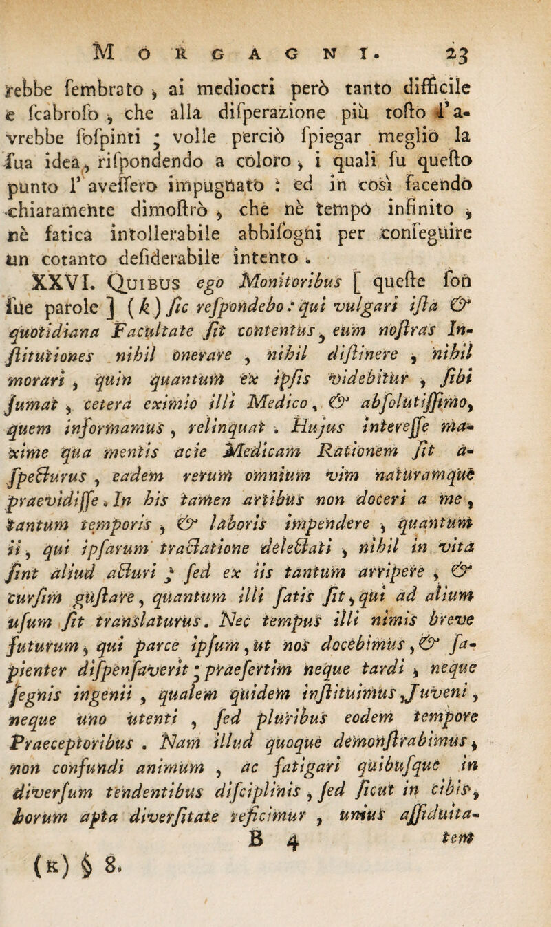 rebbe fembrato * ai mediocri però tanto difficile e fcabrofo , che alla difperazione piu tofto 4’a- vrebbe fofpinti ; volle perciò fpiegar meglio la iua idea, rifpondendo a coloro* i quali fu quello punto lr avellerò impugnato : ed in cosi Facendo •ehiaramehte dimollrò * che nè tetnpó infinito * uè fatica intollerabile abbifogni per ronfeguire un cotanto defìderabile intento • XXVI. Qui bus ego Monitori bus [ quelle fori fue parole ] (k) Jìc refpondebotqui vulgari ifta & quotidiana Facilitate fit contentus y eum noftras In- fiitutiones nihil onerare , nihil diflinere , 'hiMI moravi , quin quantum e'x i'pfis videbi'tur * /ibi jumat , cetera eximio illi Medico, & abfoltitì/Jimoì quem infortnamus , relinquaì . Hujus interejfe ma- xime qua mentis acie Medie am Rationem fit a- fpe&uvus , eadem rerum omnium vitn nattiramquè praevìdiffe *In bis tamen ariibus non doceri a me, tantum temporis * & làboris impendere , quantunt *7, qui ipfavum tractatione déleblati * nihil in vita jìnt aliud alluri ; fed ex iis tantum arripere * & curfim gU/lare, quantum illi fatis jit^ qUi ad alium ufum fit translaturus. Nec tempus UH nìmis breve futurum * qui parce ipfum, ut nos docebìmus, & fa» pienter difpenfaverit • praefertim neque tardi * neque jfegnis ingenti , qualem quidem inflìtuimus Juveni, neque uno utenti , fed pluribus eodem tempore Praecepioribus . Nam illud quoque demotiflrabìmus * non confundi animum , ac fatigari quibufque in diverfum tendentibus difciplinis i fed ficut in cibfS>9 borum apta divergiate veficimur , uniut aj/ìduita- B A («) è 8-