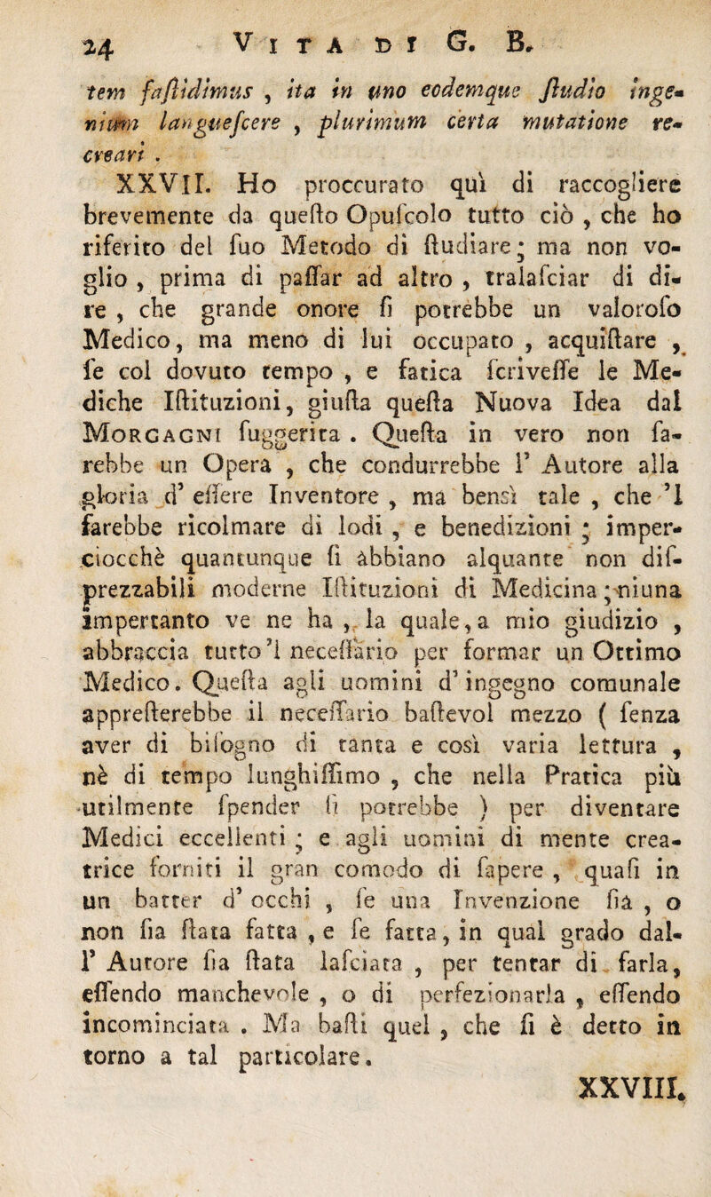 Vita e> t G. B, terzi fafììdìmus , ita in uno eodemque Jìudio inge» Yiimn laxguefcere , plurimum certa mutatione re* ere ari . XXVII. Ho proccurato cjuì di raccogliere brevemente da quello Opu-fcolo tutto ciò , che ho riferito del fuo Metodo dì (indiare* ma non vo¬ glio , prima di paffar ad altro , traiafeiar di di¬ re , che grande onore fi potrebbe un valorofo Medico, ma meno di lui occupato , acquidare , fe col dovuto tempo , e fatica ieri vede le Me¬ diche Idituzioni, giufla queda Nuova Idea dal Morgagni fuggerica . Queda in vero non fa¬ rebbe un Opera , che condurrebbe i5 Autore alla gloria d’ edere Inventore , ma bene! tale , che ’1 farebbe ricolmare dì lodi , e benedizioni ; imper¬ ciocché quantunque fi abbiano alquante non dif- prezzabili moderne Idituzioni di Medicina ;miuna impertanto ve ne ha , la quale,a mio giudizio , abbraccia tutto fi neceffario per formar un Ottimo Medico. Queda agli uomini d'ingegno comunale apprederebbe il neceiTario badevol mezzo ( fenza aver di bifogno di tanta e così varia lettura , nè di tempo lunghiffimo , che nella Pratica più utilmente (pender fi potrebbe ) per diventare Medici eccellenti • e agli uomini di mente crea¬ trice forniti il gran comodo di fapere , quali in un batter d’occhi , le una Invenzione dà , o non fia fiata fatta , e fe fatta, in qual grado dal- T Autore iia data lafciara , per tentar di farla, «(fendo manchevole , o di perfezionarla , edendo incominciata . Ma badi quel , che fi è detto in torno a tal particolare. XXVIII.