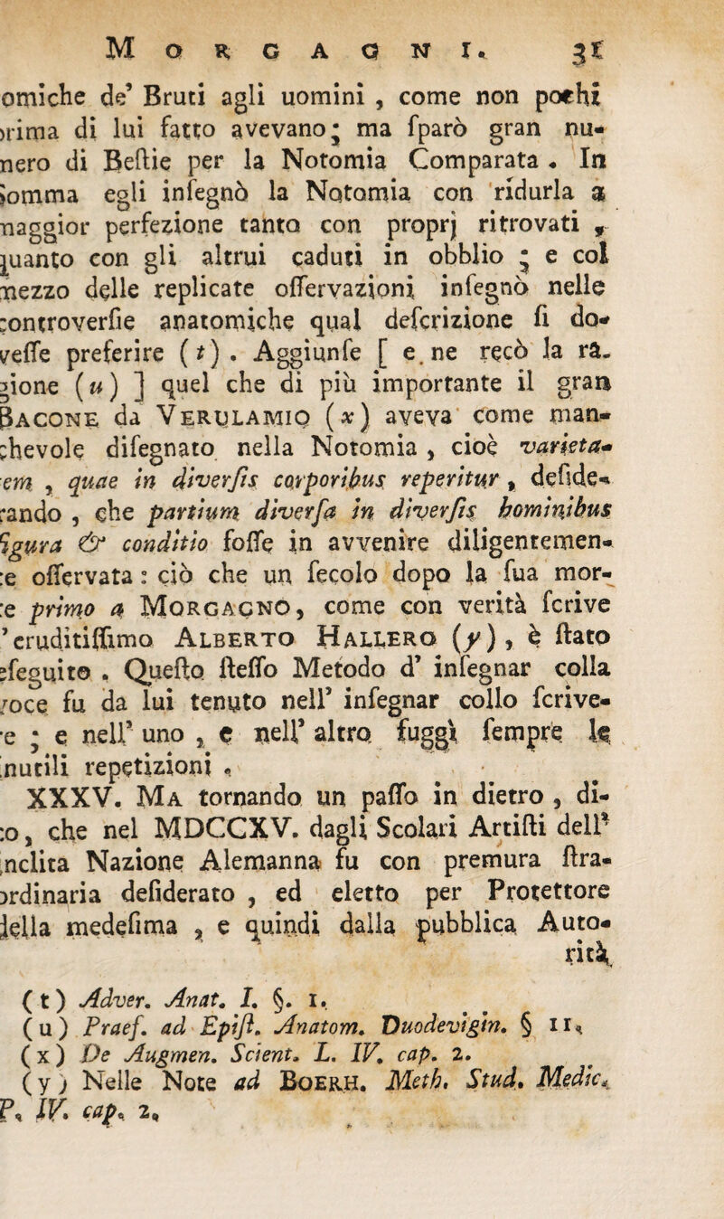 omiche de’ Bruti agli uomini , come non pochi >rima di lui fatto avevano; ma fparò gran nu- nero di Beftie per la Notomia Comparata . In Somma egli infegnò la Notomia con ridurla 3 naggior perfezione tanto con proprj ritrovati , guanto con gli altrui caduti in obblio ; e col Tiezzo delle replicate offervazioni infegnò nello :ontroverfie anatomiche qual defcrizione fi do* yeffe preferire (*). Aggiunfe [ e. ne recò la ra. sione ( u ) ] quel che di più importante il gran Cacone da Verulamiq (*) aveva come man¬ chevole difegnato nella Notomia , cioè varietà* em , quae in diverfis coyporipus, reperitur, defide- :ando , che partium dìverfa in dìverfìs hominjhus Sgura & conditio fofle in avvenire diligentemen- :e offervata : ciò che un fecolo dopo la fua mor- :e primo a Morgacno, come con verità fcrive 5 eruditi (limo Alberto Hallero (y), è flato cfeguito . Quello fleffo Metodo d’ infegnar colla /oce fu da lui tenuto nell5 infegnar collo fcrive- ■e ; e nell9 uno , e nell9 altro, fuggì Tempre k Inutili repetizioni , ... XXXV. Ma tornando un paflb in dietro , di¬ ro, che nel MDCCXV. dagli Scolari Artidi dell nclita Nazione Alemanna fu con premura Ara- ordinaria defiderato , ed eletto per Protettore iella medefima % e quindi dalla pubblica. Auto¬ rità. (t) Adver. Anat. I. §. 1. (u) Praef. ad Epift. Anatom. Duodevigin, § il* ( x ) De Augmen. Scìent» L. IV, cap. 2. ( y ; Nelle Note ad Boerh. Metb, Stud, Medie, P. IP» eap, 2^