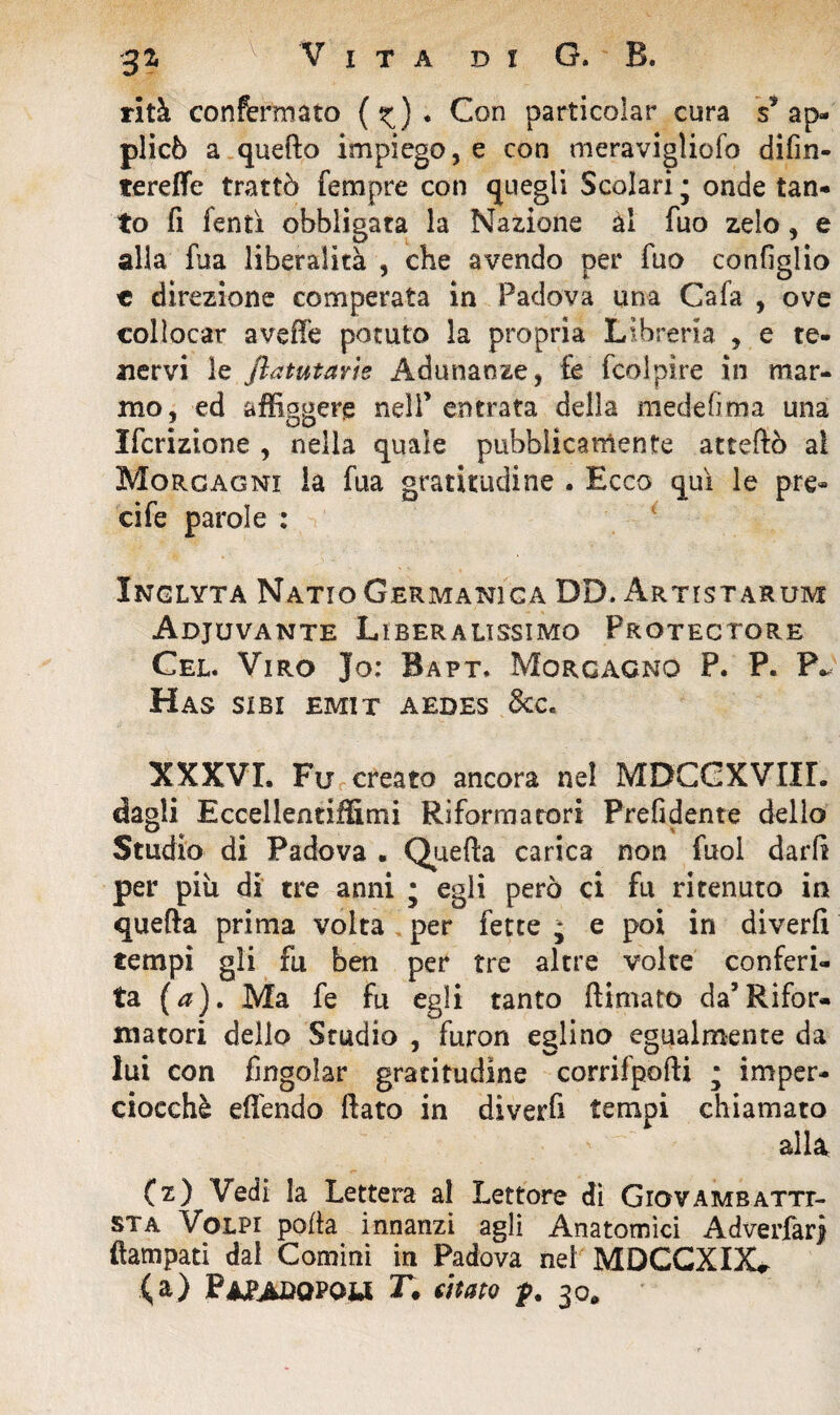 rità confermato (^). Con particolar cura s’ap¬ plicò a quello impiego, e con meravigliofo difin- terefle trattò Tempre con quegli Scolari ; onde tan¬ to fi Tenti obbligata la Nazione al Tuo zelo, e alla Tua liberalità , che avendo per Tuo configlio « direzione comperata in Padova una CaTa , ove collocar avefté potuto la propria Libreria , e te¬ nervi le ftatutavie Adunanze, fe fico! pire in mar¬ mo, ed affiggere nell’ entrata della medefima una Ificrizione , nella quale pubblicamente atteftò ai Morgagni la fua gratitudine . Ecco qui le pre¬ ci fe parole : Inglyta Natio Germanica DD. Artistarum Adjuvante Liberalissimo Protectore Cel. Viro Jo; Bapt. Morgagno P. P« P* HaS SIBI EMIT AEDES &Ce XXXVI. Fu creato ancora nel MDCCXVIIL dagli Eccellentiffimi Riformatori Prefidente dello Studio di Padova • Quefta carica non Tuoi darli per più di tre anni ; egli però ci fu ritenuto in quefta prima volta per fette ; e poi in diverfi tempi gli fu ben per tre altre volte conferi¬ ta (a). Ma fe fu egli tanto (limato da’Rifor¬ matori dello Studio , furon eglino egualmente da lui con fingolar gratitudine corrifpofti ; imper¬ ciocché effendo (lato in diverfi tempi chiamato alla (z) Vedi la Lettera al Lettore di Giovambatti¬ sta Volpi polla innanzi agli Anatomici Adverfarj ftampati dal Comini in Padova nel MDCCXIX* (a) Paladopow r. citato f. 30,