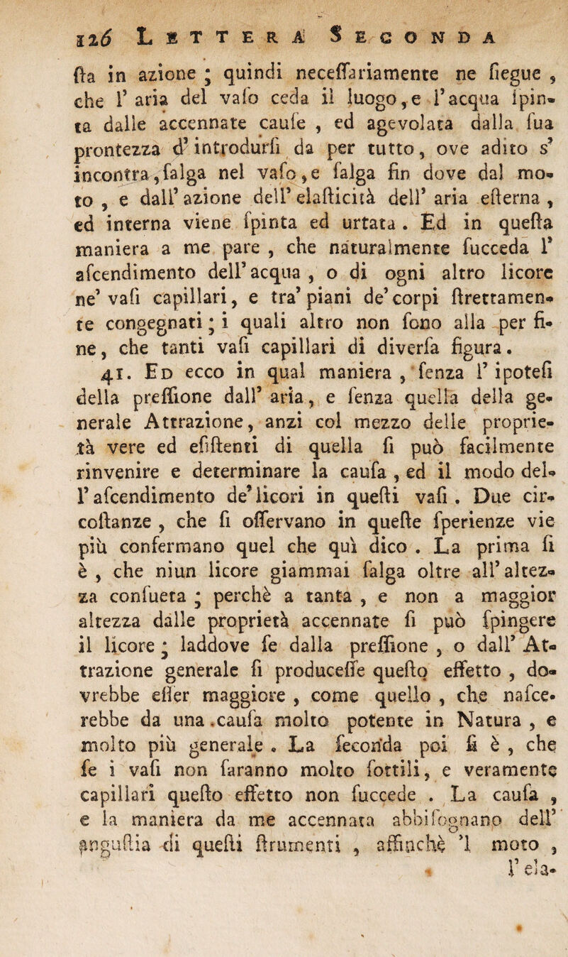 nò L i t t e r à Seconda fta in azione ; quindi necelfariamente ne fiegue , che 1* aria del vaio ceda ii luogo,e i’acqua ipin- ta dalie accennate caule , ed agevolata dalla fua prontezza d5introdurli da per tutto, ove adito s5 incontra,falga nel vaio,e falga fin dove dal mo¬ to , e dall’ azione dell’ elaEicità dell* aria efterna , ed interna viene (pinta ed urtata . Ed in quella maniera a me pare , che naturalmente fucceda T stendimento deli5acqua, o di ogni altro licore ne5 vali capillari, e tra5 piani de5corpi Erettamen¬ te congegnati j i quali altro non fono alla per fi¬ ne , che tanti vali capillari di diverfa figura. 41. Ed ecco in qual maniera , fenza f ipotefi della preffione dall5 aria, e lenza quella della ge¬ nerale Attrazione, anzi coi mezzo delie proprie¬ tà vere ed efìEenti di quella fi può facilmente rinvenire e determinare la caufa , ed il modo del- r afcendimento de* licori in quelli vafi . Due cir- coftanze , che fi offervano in quelle fperienze vie piu confermano quel che qui dico . La prima fi è, che niun licore giammai falga oltre all’altez¬ za confueta ; perchè a tanta , e non a maggior altezza dalle proprietà accennate fi può fpingere il licore * laddove fe dalla preffione , o dall5 At¬ trazione generale fi producete quello effetto , do¬ vrebbe eller maggiore , come quello , che nafce* rebbe da una.caufa molto potente in Natura, e molto più generale « La feconda poi fi è , che fe i vafi non faranno molto lottili, e veramente capillari quello effetto non fuccede . La caufa , e la maniera da me accennata abbi fognano dell5 finguliia di quelli Eminenti , affinchè 1 moto ,