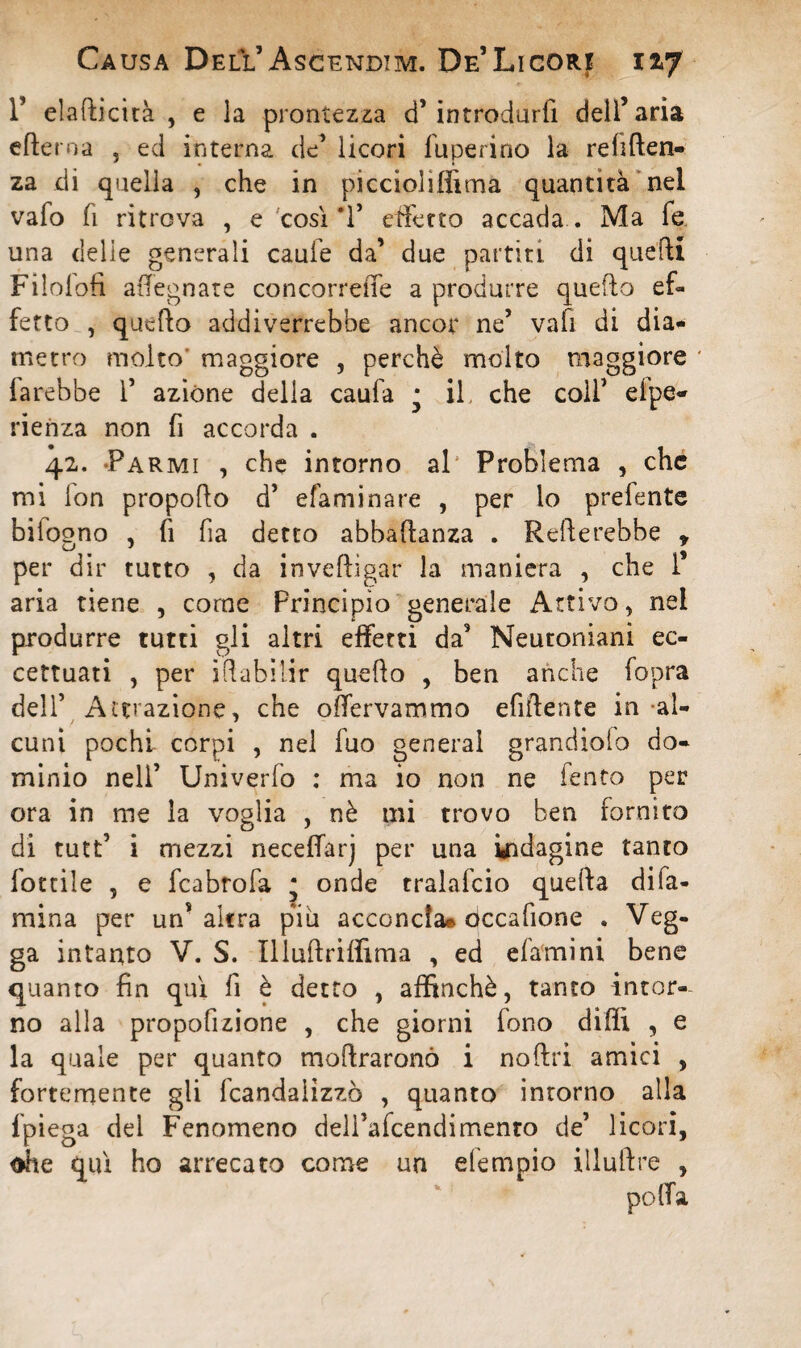 T elafticità , e la prontezza d’introdurfi dell’aria efterna 3 ed interna de’ licori fuperino la reniten¬ za di quella , che in piccioliffima quantità nel vafo fi ritrova , e così T effetto accada . Ma fe una delle generali caule da’ due partiti di quelli Filolofi adeguate concorrere a produrre quello ef¬ fetto , quello addiverrebbe ancor ne’ vafi di dia¬ metro molto maggiore , perchè molto maggiore * farebbe 1’ azióne della caufa • il che coll’ elpe- rienza non fi accorda . 42. -Farmi , che intorno al Problema , che mi fon propollo d’ efaminare , per lo prefente bifogno , fi fia detto abbaftanza . Refterebbe r per dir tutto , da invefligar la maniera , che 1* aria tiene , come Principio generale Attivo , nel produrre tutti gli altri effetti da3 Neuroniani ec¬ cettuati , per illabilir quello , ben anche fopra dell’ Attrazione, che offervammo efiftente in al¬ cuni pochi corpi , nel fuo generai grandiolo do¬ minio nell’ Univerfo : ma io non ne fento per ora in me la voglia , nè mi trovo ben fornito di tutt’ i mezzi necefiarj per una indagine tanto lottile , e fcabrofa ; onde tralafcio quella difa- mina per un’altra piu acconcia» occafione . Veg¬ ga intanto V. S. Illullriffima , ed e lamini bene quanto fin qui fi è detto , affinchè, tanto intor¬ no alla proporzione , che giorni fono dilli , e la quale per quanto moftraronò i noftri amici , fortemente gli fcandaììzzò , quanto intorno alia fpiega del Fenomeno dell’afcendimento de’ licori, ohe qui ho arrecato come un efempio illuftre ,