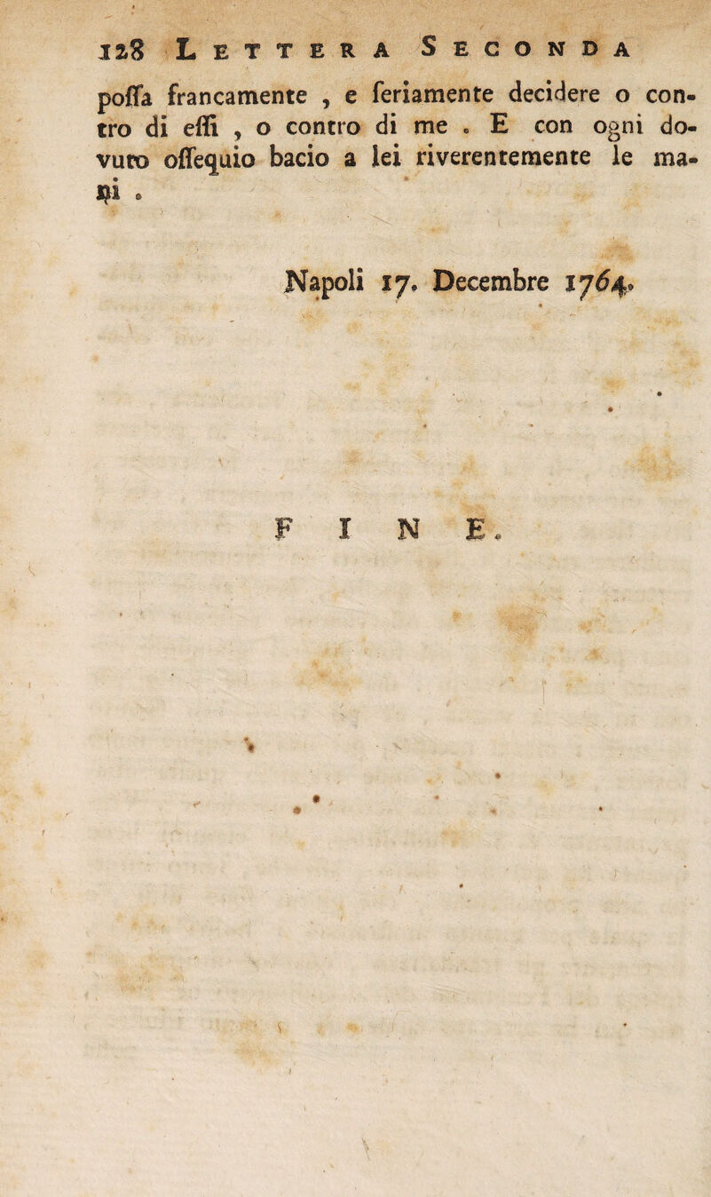 poffa francamente , e feriamente decidere o con¬ tro di effi , o contro di me . E con ogni do¬ vuto offequio bacio a lei riverentemente le ma¬ ni 8 Napoli 17. Decembre 1764.