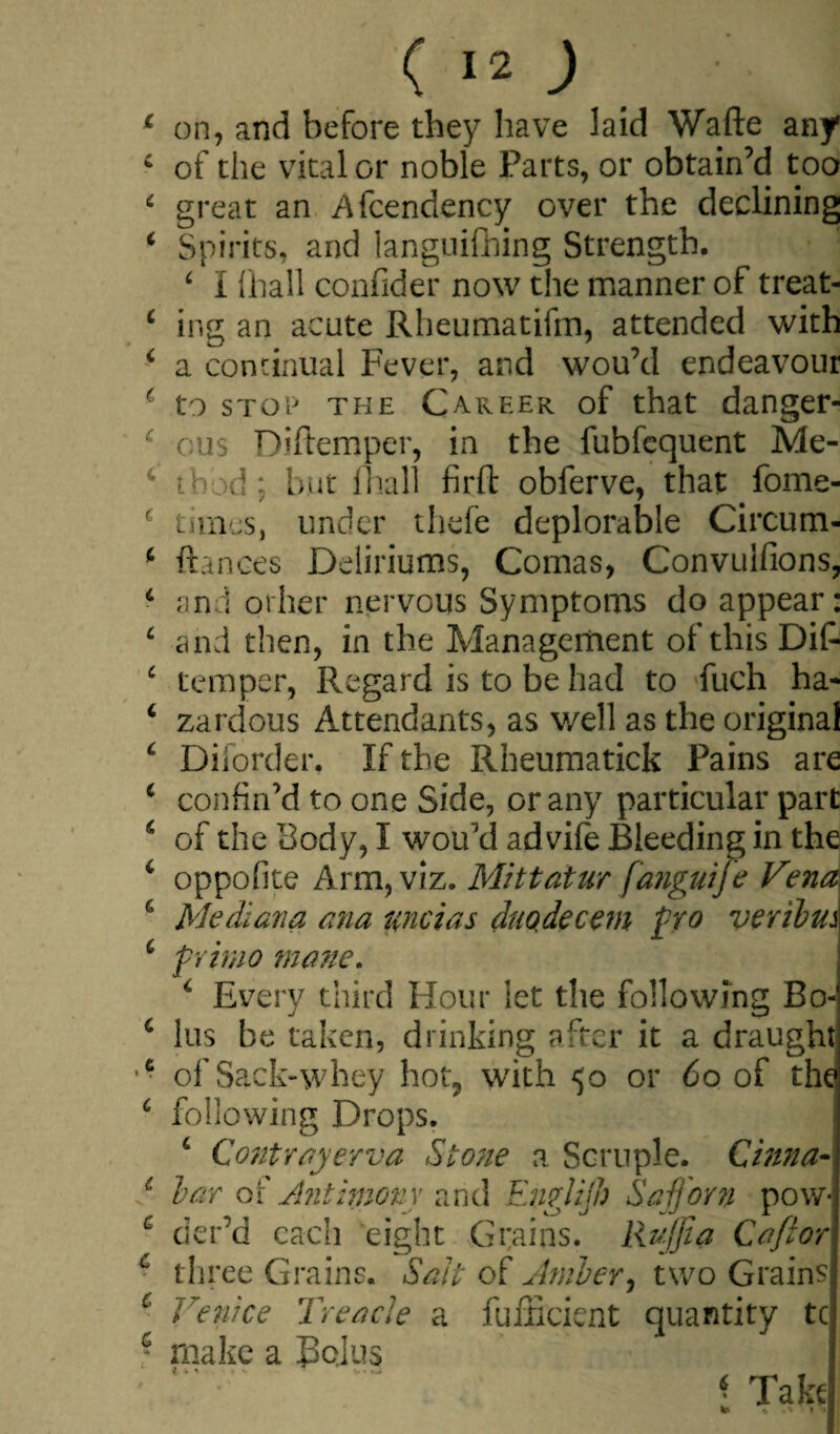 on, and before they have laid Wafte any of the vital or noble Parts, or obtain’d too great an Afcendency over the declining Spirits, and languifhing Strength. ‘ I ihall confider now the manner of treat¬ ing an acute Rheumatifin, attended with a continual Fever, and wou’d endeavour to stop the Career of that danger¬ ous Diftemper, in the fubfequent Me¬ thod : but ihall firft obferve, that fome- titnes, under thefe deplorable Circum- ftances Deliriums, Comas, Convulfions, and other nervous Symptoms do appear: and then, in the Management of this Dif¬ temper, Regard is to be had to fuch ha¬ zardous Attendants, as well as the original Diiorder. If the Rheumatick Pains are confin’d to one Side, or any particular part of the Body, I wou’d ad vife Bleeding in the oppofite Arm, viz. Mitt at ur fanguije Vena Me diana ana unci as duQdecem fro veribm frirno mane. 4 Every third Hour let the following Bo¬ lus be taken, drinking after it a draught of Sack-whey hot, with 50 or 60 of the following Drops. 4 Contrayerva Stone a Scruple. Cinna¬ bar of Antimony and Englijh Safforn pow¬ der’d each eight Grains. Rujjia C a ft or three Grains. Salt of Amber, two Grains* Venice Treacle a fufficient quantity tc make a Bolus « Take