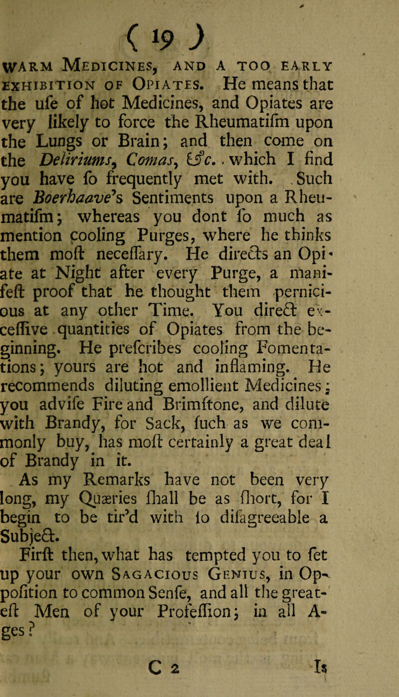 ( »9 ) warm Medicines, and a too early exhibition of Opiates. He means that the ufe of hot Medicines, and Opiates are very likely to force the Rheumatifm upon the Lungs or Brain; and then come on the Deliriums, Comas, c.. which I find you have fo frequently met with. Such are Boerhaave1 s Sentiments upon a Rheu¬ matifm; whereas you dont fo much as mention cooling Purges, where he thinks them moft neceflary. He directs an Opi« ate at Night after every Purge, a nlani- feft proof that he thought them pernici¬ ous at any other Time. You direct ex- ceflive quantities of Opiates from the be¬ ginning. He prefcribes cooling Fomenta¬ tions; yours are hot and inflaming. He recommends diluting emollient Medicines; you advife Fire and Brimftone, and dilute with Brandy, for Sack, fuch as we com¬ monly buy, has moft certainly a great deal of Brandy in it. As my Remarks have not been very long, my Queries fhall be as fhort, for I begin to be tir’d with lo difagreeable a Subject. Firft then, what has tempted you to fet up your own Sagacious Genius, in Op^ pofition to common Senfe, and all the great- eft Men of your Profeflion; in all A- ges?  , C 2 h