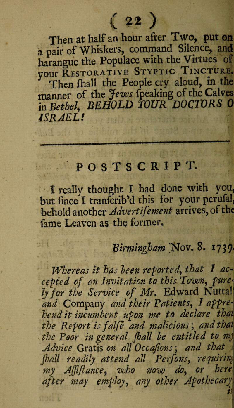 ( 2* ) Then at half an hour after Two, put on a pair of Whiskers, command Silence, and harangue the Populace with the Virtues of your Restorative Styptic Tincture. Then fhall the People cry aloud, in the manner of the Jews fpeaking of the Calves in Bethel, BEHOLD TOUR DOCTORS 0 ISRAEL! POSTSCRIPT. I really thought I had done with you, but fince I tranfcrib’d this for your perufal, behold another Advertifement arrives, of the fame Leaven as the former. Birmingham 'Nov. 8. 17 J9- • . • . • -• I Whereas it has been reported, that 1 ac¬ cepted of an Invitation to this Town, pure¬ ly for the Service of Mr. Edward Nuttal* 1 and Company and their Patients, I appre¬ hend it incumbent upon me to declare that the Report is falfe and malicious; and that the Poor in general fhall be entitled to m) Advice Gratis on all Occafions; and that j fhall readily attend all Perfous, requiring my AJJifiance, who now do, or here after may employ, any other Apothecary