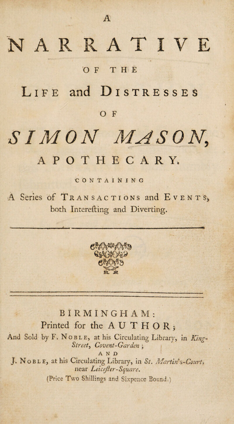 A NARRATIVE OF T H E Life and Distresses O F SIMON MASON, APOTHECARY. CONTAINING A Series of Transactions and Events, both Interefting and Diverting. BIRMINGHAM: Printed for the AUTHOR; And Sold by F. Noble, at his Circulating Library, in King- Street , Covent-Garden ; AND J. Noble, at his Circulating Library, in St. Martin s-Court, near Leicester-Square. (Price Two Shillings and Sixpence Bound.)
