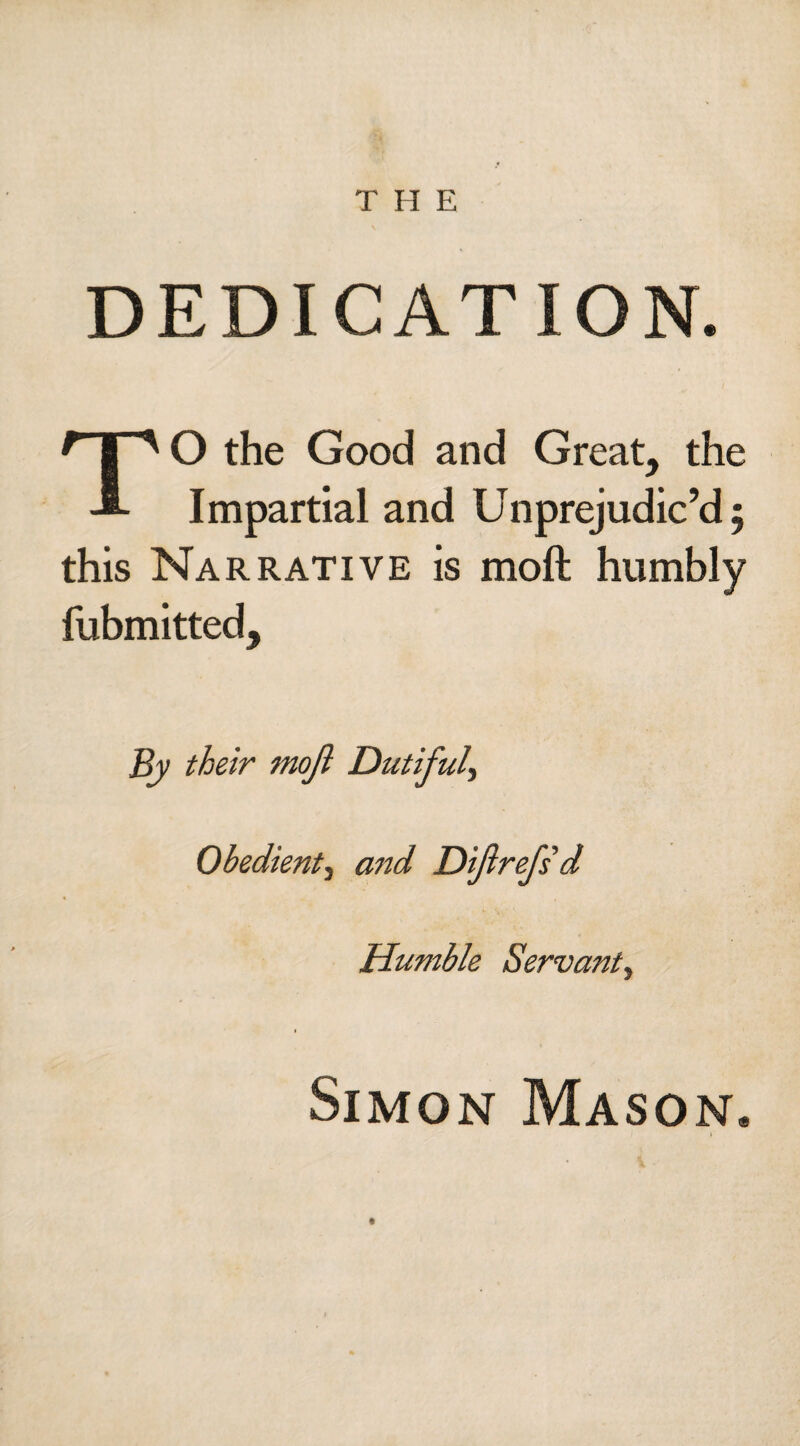 T II E DEDICATION. TO the Good and Great, the Impartial and Unprejudic’d 5 this Narrative is molt humbly fubmitted. By their mojl Dutiful, Obedient3 and Dijlrefs d Humble Servant^ Simon Mason*