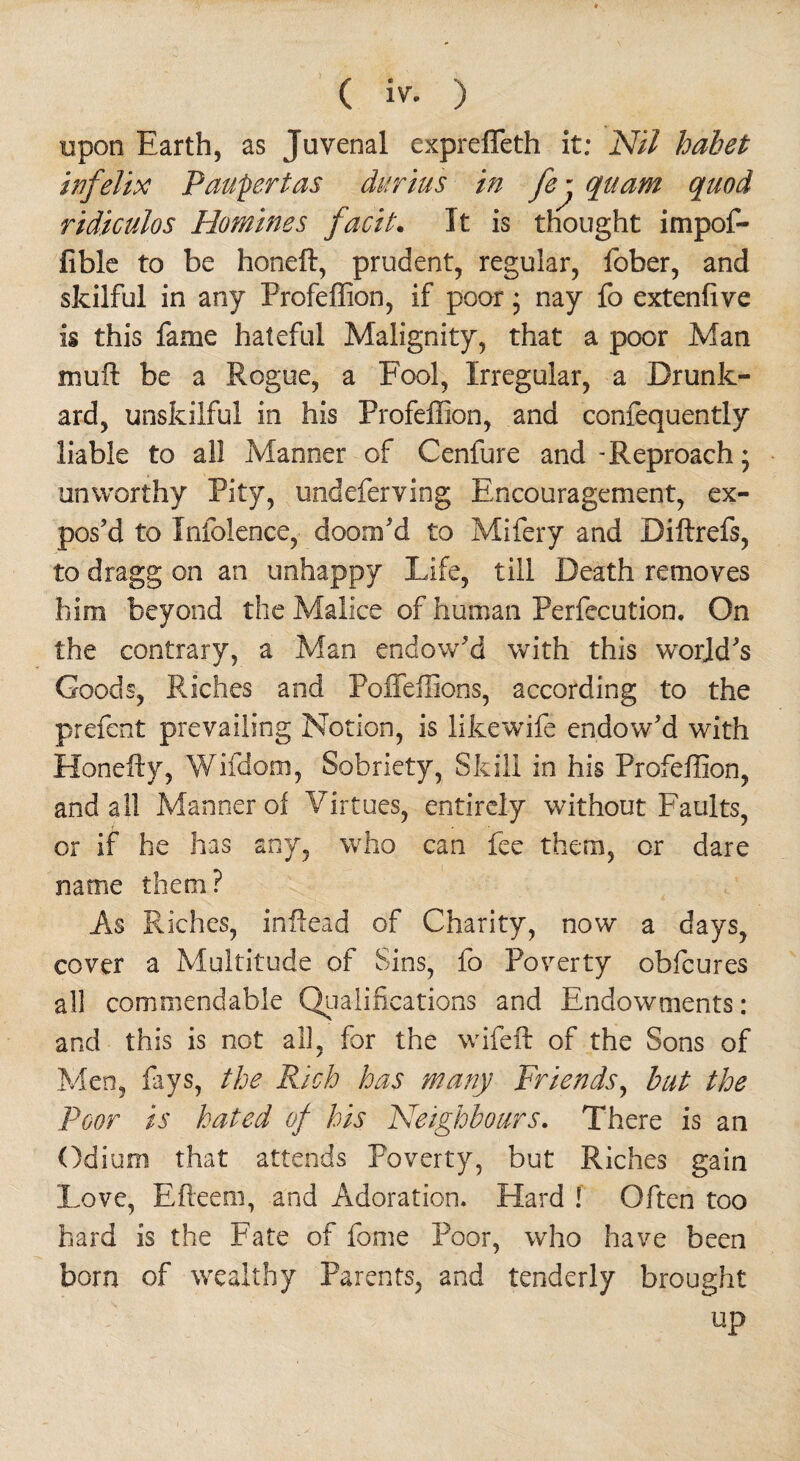 upon Earth, as Juvenal expreffeth it; Nil hahet infelix Paupertas durius in fe^ quam quod ridiculos Homines facit• It is thought impof- fible to be honefl, prudent, regular, fober, and skilful in any Profeffion, if poor; nay fo extenfive is this fame hateful Malignity, that a poor Man muft be a Rogue, a Fool, Irregular, a Drunk¬ ard, unskilful in his Profeffion, and confequently liable to al! Manner of Cenfure and-Reproach; unworthy Pity, undeferving Encouragement, ex¬ pos’d to Infolence, doom’d to Mifery and Diftrefs, to dragg on an unhappy Life, till Death removes him beyond the Malice of human Perfecution. On the contrary, a Man endow’d with this world’s Goods, Riches and Poffeffions, according to the prefect prevailing Notion, is likewife endow’d with Honefty, Wifdom, Sobriety, Skill in his Profeffion, and all Manner oi Virtues, entirely without Faults, or if he has any, who can fee them, or dare name them? As Riches, inflead of Charity, now a days, cover a Multitude of Sins, fo Poverty obfeures all commendable Qualifications and Endowments: and this is not all, for the wifeft of the Sons of Men, fays, the Rich has many Friends, hut the Poor is hated of his Neighbours. There is an Odium that attends Poverty, but Riches gain Love, Efteem, and Adoration. Hard ! Often too hard is the Fate of force Poor, who have been born of wealthy Parents, and tenderly brought up