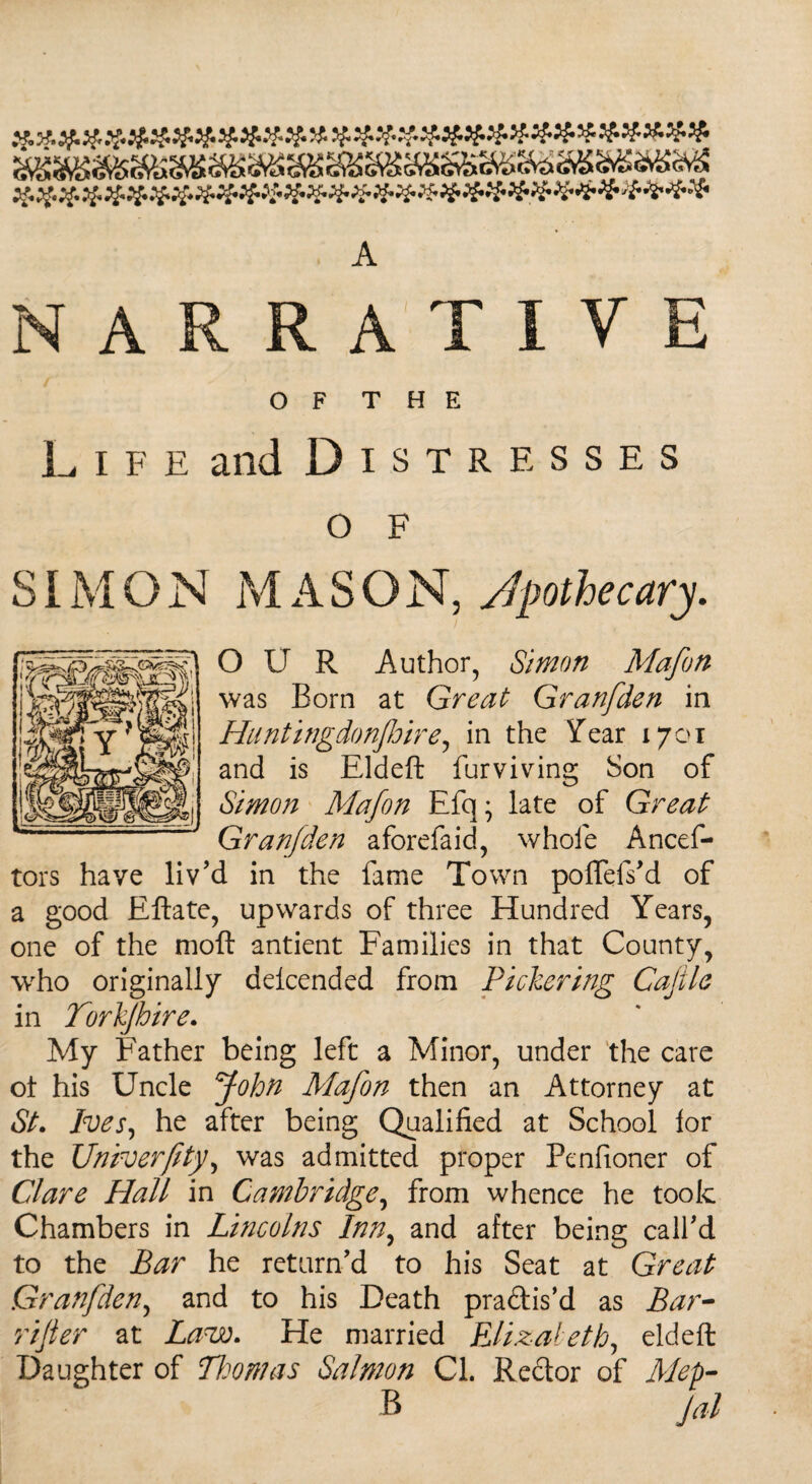 ######## A NARRATIVE OF THE L i f e and Distresses O F SIMON MASON, Apothecary. OUR Author, Simon Mafon was Born at Great Granfden in Huntingdonfhire, in the Year 1701 and is Eldeft furviving Son of Simon Mafon Efq; late of Great Granfden aforefaid, whole Ancef- tors have liv’d in the fame Town poffefs’d of a good Eftate, upwards of three Hundred Years, one of the moft antient Families in that County, who originally delcended from Pickering Cajile in Torkjhire. My Father being left a Minor, under the care ol his Uncle John Mafon then an Attorney at St. Ives, he after being Qualified at School lor the Univerfity, was admitted proper Penfioner of Clare Hall in Cambridge, from whence he took Chambers in Lincolns Inn, and after being call’d to the Bar he return’d to his Seat at Great Granfden, and to his Death pra&is’d as Bar¬ rister at Law. He married Elizabeth, eldeft Daughter of Thomas Salmon Cl. Redor of Mep- R Jal