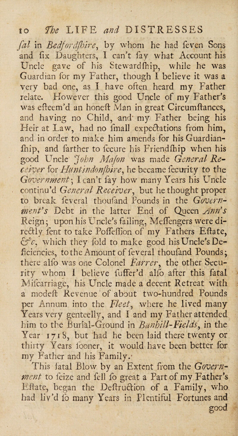 fal in Bedford/!,)ire, by whom he had feven Sons and fix Daughters, I can’t fay what Account his Uncle gave of his Stewardfhip, while he was Guardian for my Father, though I believe it was a very bad one, as I have often heard my Father relate. However this good Uncle of my Father’s was efteem’a an honeft Man in great Circumftanccs, and having no Child, and* my Father being his Heir at Law, had no final! expectations from him, and in order to make him amends for his Guardian¬ ship, and farther to fecure his Friendfiiip when his good Uncle' John Majon was made General Re¬ ceiver for Huntindonfhire, he became fecurity to the Government \ I can’t fay how many Years his Uncle continu’d General Receiver, but lie thought proper to break feveral thoufand Pounds in the Govern¬ ment's Debt in the latter End of Queen jinn's Reign; upon his Uncle’s failing, Meffengers were di¬ rectly fent to take Pofleffion of my Fathers Eftate, A which they fold to make good his Uncle’s De¬ ficiencies, to the Amount of feveral thoufand Pounds; there alfo was one Colonel Farrer, the other Secu¬ rity whom I believe fuffer’d alfo after this fatal Mifcarriag’e, his Uncle made a decent Retreat with a modeft Revenue of about two-hundred Pounds per Annum into the Fleet, where he lived many Years very genteelly, and I and my Father attended him to the Burial-Ground in Btinhill-Fields\ in the Year 1718, but had he been laid there twenty or thirty Years fooner, it would have been better for my Father and his Family.8 This fatal Blow' by an Extent from the Govern¬ ment to feize and fell fo great a Part of my Father’s Eftate, began the Deftruftion of a Family, who had liv’d fo many Years in plentiful Fortunes and good
