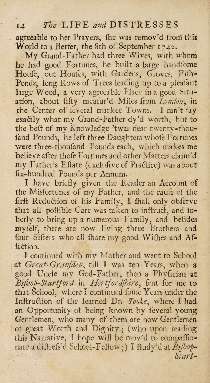 agreeable to her Prayers, fhe was remov'd from this World to a Better, the 8th of September 1742, My Grand-Father had three Wives, with whom he had good Fortunes, he built a large handfome Houfe, out Houfes, with Gardens, Groves, Fifh- Ponds, long Rows of Trees leading up to a piealant large Wood, a very agreeable Place in a good Situ¬ ation, about fifty meafur’d Miles from London, in the Center of feveral market Towns. I can’t lay exadly what my Grand-Father dy’d worth, but to the befit of my Knowledge twas near twenty-thou- fand Pounds, he left three Daughters whole Fortunes were three- thoufand Pounds each, which makes me believe after thofe Fortunes and other Matters claim’d my Father’s Eftate (exclufive of Practice) was about fix-hundred Pounds per Annum. I have briefly given the Reader an Account of the Misfortunes of my Father, and the caufe of the firft Reduction of his Family, I fliall onlv obferve that all pollible Care was taken to inftrud, and lo- fcerly to bring up a numerous Family, and befides myfelf, there are now living three Brothers and four Sifters who all fhare my good Wifhes and Af¬ fection. I continued with my Mother and went to School at Great* Granfden, till 1 was ten Years, when a good Uncle my God-Father, then a Phyfician at Bijh op- Star fjord in HertfordjJoire, fent for me to that School, where I continued fome Years under the Inftrudion of the learned Dr. Tooke, where I had an Opportunity of being known by feveral young Gentlemen, who many of them are now Gentlemen of great Worth and Dignity ’ (who upon reading this Narrative, I hope will be mov’d to compaffio- nate a diftrefs’d School-Fellow*) I ftudy’d atBiJhop- Start~