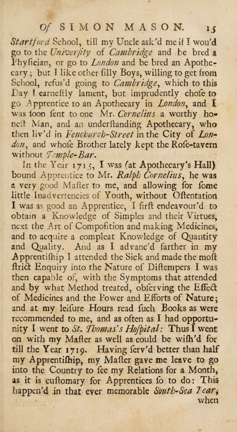 Start ford School, till my Uncle ask'd me if I wou'd go to the Univer/lty of Cambridge and be bred a Phyfician, or go to London and be bred an Apothe¬ cary ; but J like other filly Boys, willing to get from School, refus’d going to Cambridge, which to this Pay 1 earnefily lament, but imprudently chofe to go Apprentice to an Apothecary in London, and I was loon lent to one Mr. Cornelius a worthy ho¬ ned Man, and an underftanding Apothecary, who then liv’d in Fenchurch-Street in the City of Lon¬ don, and whole Brother lately kept the Rofe-tavcrn without Temple-Bar. In the Year 1715, I was fat Apothecary’s Hall) bound Apprentice to Mr. Ralph Cornelius, he was a very good Mailer to me, and allowing for feme little Inadvertencies of Youth, without Oftentation I was as good an Apprentice, I firft endeavour'd to obtain a Knowledge of Simples and their Virtues, next the Art of Compofition and making Medicines, and to acquire a compleat Knowledge of Quantity and Quality. And as I advanc’d farther in my Apprentifhip I attended the Sick and made the moft Uriel Enquiry into the Nature of Diftempers I was then capable of, with the Symptoms that attended and by what Method treated, obferving the Effect of Medicines and the Power and Efforts of Nature; and at my leifure Hours read fuch Books as were recommended to me, and as often as I had opportu¬ nity I went to St. Thomas's Hofpital: Thus I went on with my Mailer as well as could be wifh’d for till the Year 1719* Having ferv’d better than half my Apprentifhip, my Mailer gave me leave to go into the Country to fee my Relations for a Month, as it is cuilomary for Apprentices fo to do: This happen'd in that ever memorable South-Sea Tear, when