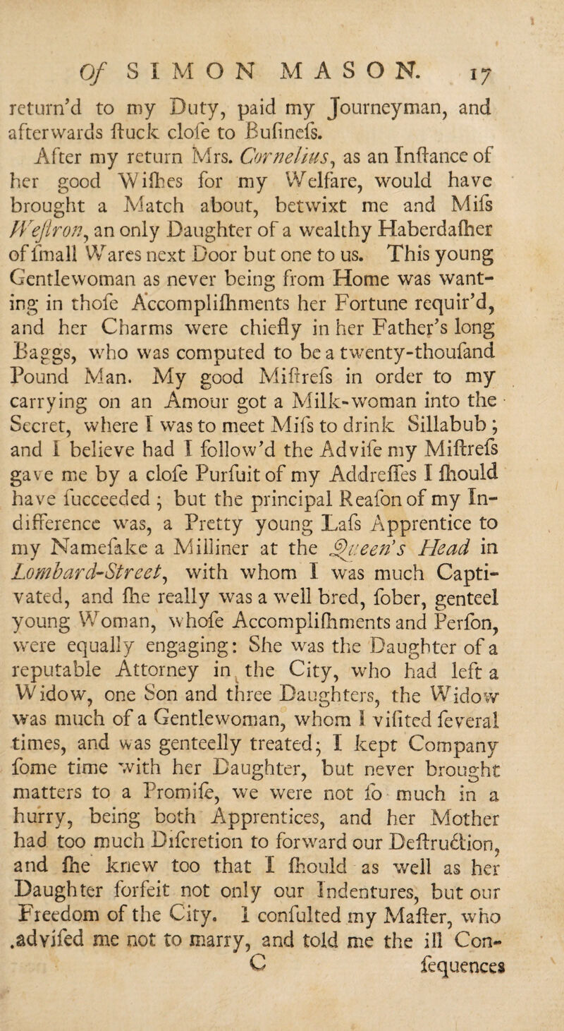 return’d to my Duty, paid my Journeyman, and afterwards ftuck clofe to Bufinefs. After my return Mrs. Cornelius, as an Inftance of her good Willies for my Welfare, would have brought a Match about, betwixt me and Mifs fVeflron, an only Daughter of a wealthy Haberdafher of fmall Wares next Door but one to us. This young Gentlewoman as never being from Home was want¬ ing in thofe Accomplilhments her Fortune requir’d, and her Charms were chiefly in her Father’s long Baggs, who was computed to be a twenty-thoufand Pound Man. My good Miftrefs in order to my carrying on an Amour got a Milk-woman into the Secret, where I was to meet Mifs to drink Sillabub ; and I believe had I follow’d the Advifemy Miftrefs gave me by a clofe Purfuitof my Addreffes I fliould have fucceeded • but the principal Reafonof my In¬ difference was, a Pretty young Lafs Apprentice to my Namefake a Milliner at the Queen's Head in Lombard-Street, with whom I was much Capti¬ vated, and fhe really was a well bred, fober, genteel young Woman, whofe Accomplilhments and Perfon, were equally engaging: She was the Daughter of a reputable Attorney in the City, who had left a Widow, one Son and three Daughters, the Widow was much of a Gentlewoman, whom 1 vilitcd feveral times, and was genteelly treated; I kept Company feme time with her Daughter, but never brought matters to a Promife, we were not fo much in a hurry, being both Apprentices, and her Mother had too much Difcretion to forward our Deflxu&iom and Ihe knew too that I fliould as well as her Daughter forfeit not only our Indentures, but our Freedom of the City. I confulted my Matter, who .advifed me not to marry, and told me the ill Con- C fequences