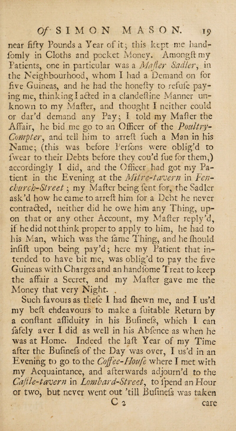 near fifty Pounds a Year of it} this kept me hand— fomly in Cloths and pocket Money. Amongftmy Patients, one in particular was a Mafter Sadler, in the Neighbourhood, whom I had a Demand on for five Guineas, and he had the honefty to refufe pay¬ ing me, thinking!acted in a clandeftine Manner un¬ known to my Matter, and thought I neither could or dar’d demand any Pay; I told my Matter the Affair, he bid me go to an Officer of the Poultry- Compter, and tell him to arrett fuch a Man in his Name; (this was before Perfons were oblig'd to fwear to their Debts before they con’d fue for them,) accordingly I did, and the Officer had got my Pa¬ tient in the Evening at the Mitre-tavern in Fen- church-Street; my Matter being fent for, the Sadler ask’d how he came to arrett him for a Debt he never contracted, neither did he owe him any Thing, up¬ on that or any other Account, my Matter reply’d, if he did not think proper to apply to him, he had to his Man, which was the fame Thing, and hefhould infift upon being pay’d; here my Patient that in¬ tended to have bit me, was oblig’d to pay the five Guineas with Charges and an handfome Treat to keep the affair a Secret, and my Matter gave me the Money that very Night. , Such favours as thefe I had fhewn me, and I us’d my beft ehdeavours to make a fuitable Return by a conftant affiduity in his Bufinefs, which I can fafely aver I did as well in his Abfence as when he was at Home. Indeed the laft Year of my Time after the Bufinefs of the Day was over, I us’d in an Evening to go to the Coffee-Hop.fe where I met with my Acquaintance, and afterwards adjourn’d to the Cajtle-tavern in Lombard-Street, to fpend an Hour or two, but never went out ’till Bufinefs was taken C % care