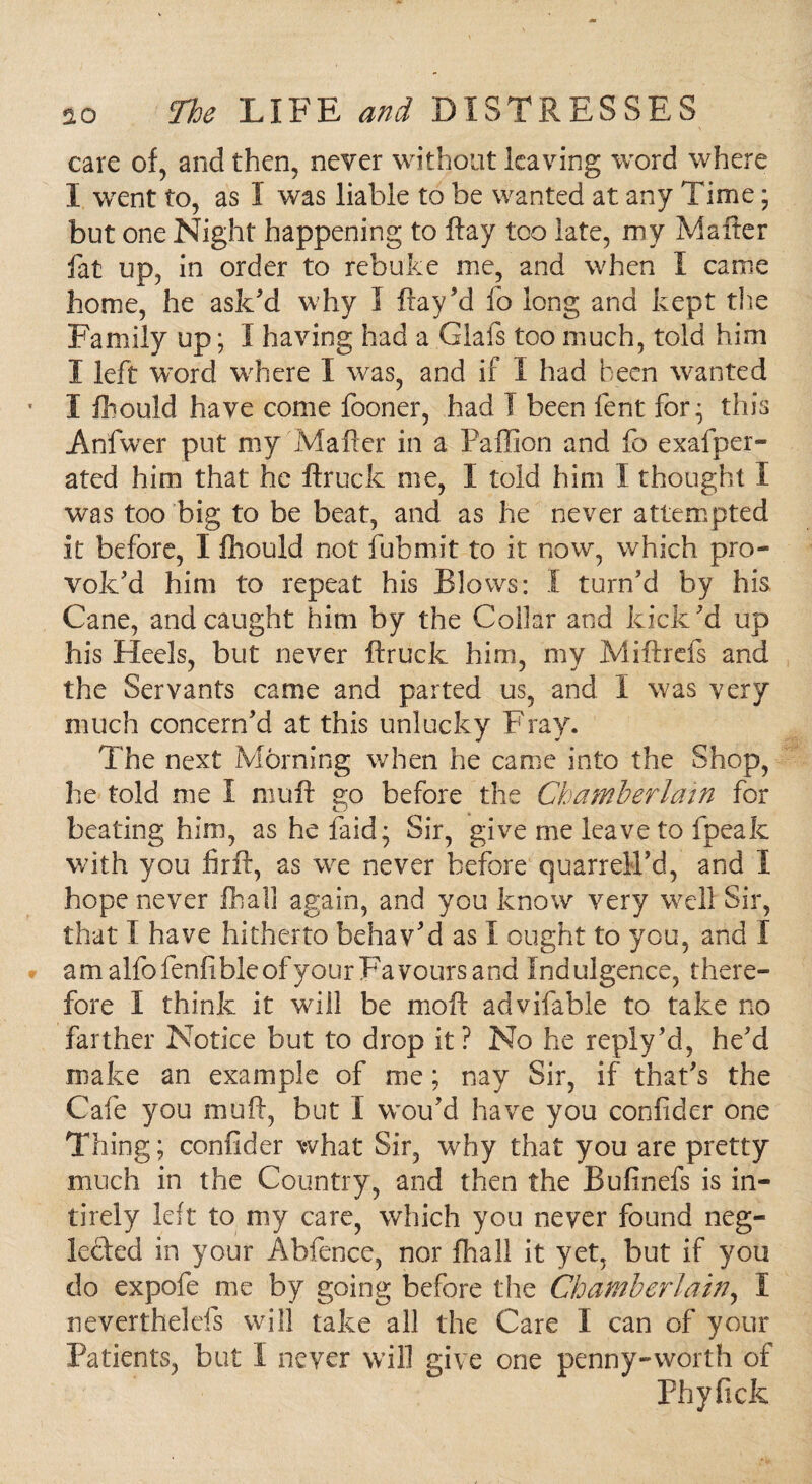 care of, and then, never without leaving word where I went to, as I was liable to be wanted at any Time; but one Night happening to flay too late, my Mailer fat up, in order to rebuke me, and when I came home, he ask'd why I fray ’d fo long and kept the Family up; I having had a Glafs too much, told him I left word where I was, and if I had been wanted I fhould have come fooner, had I been lent for; this Anfwer put my Mailer in a Faflion and fo exalper- ated him that he ftruck me, I told him I thought I was too big to be beat, and as he never attempted it before, I fhould not fubmit to it now, which pro¬ vok'd him to repeat his Blows: I turn’d by his Cane, and caught him by the Collar and kick'd up his Heels, but never ftruck him, my Miftrefs and the Servants came and parted us, and I was very much concern'd at this unlucky Fray. The next Morning when he came into the Shop, he told me I mu ft go before the Chamberlain for beating him, as he laid; Sir, give me leave to fpeak with you firft, as we never before quarreU'd, and I hope never fhall again, and you know very well Sir, that I have hitherto behav’d as I ought to you, and I am alfofenfibleofyour Favours and Indulgence, there¬ fore I think it will be moil advifable to take no farther Notice but to drop it? No he reply'd, he'd make an example of me; nay Sir, if that's the Cafe you muft, but X wou'd have you confider one Thing; confider what Sir, why that you are pretty much in the Country, and then the Bufinefs is in¬ ti rely left to my care, which you never found neg¬ lected in your Abfence, nor fhall it yet, but if you do expofe me by going before the Chamberlain, X neverthelefs will take all the Care X can of your X^atients, but X never will give one penny-worth of Phyfick