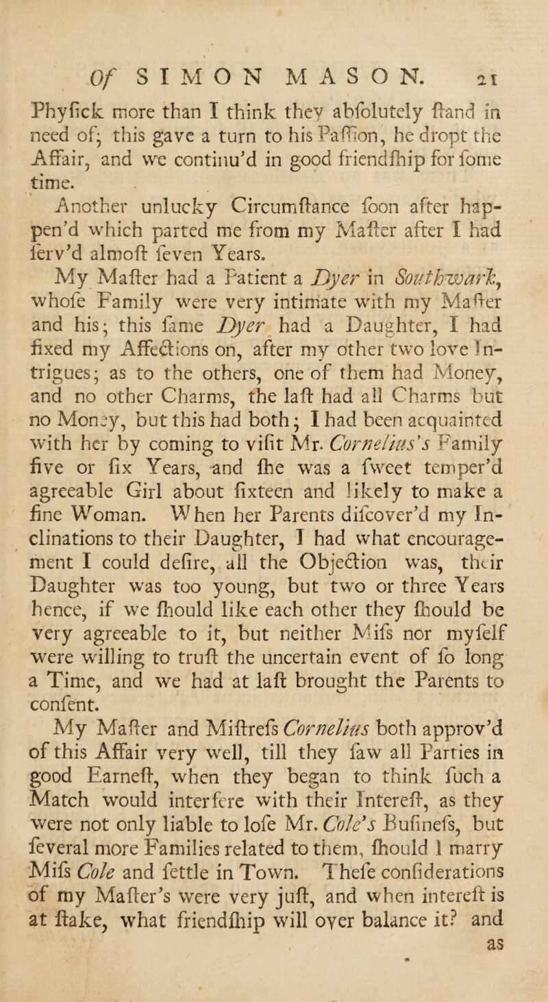 Phyfick more than I think they abfolutely Hand in need of* this gave a turn to his Paffion, he dropt the Affair, and vve continu'd in good friendfhip for fome time. Another unlucky Circumftance (bon after hap¬ pen'd which parted me from my Mailer after I had ferv'd almoft feven Years. My Mailer had a Patient a Dyer in Southwark, whole Family were very intimate with my Mafter and his; this fame Dyer had a Daughter, I had fixed my Affe&ions on, after my other two love In¬ trigues; as to the others, one of them had Money, and no other Charms, the la ft had all Charms but no Money, but this had both; I had been acquainted with her by coming to vifit Mr. Cornelius s .Family five or fix Years, and fhe was a fweet temper'd agreeable Girl about fixteen and likely to make a fine Woman. W hen her Parents difeover’d my In¬ clinations to their Daughter, I had what encourage¬ ment I could defire, all the Objection was, their Daughter was too young, but two or three Years hence, if we fhould like each other they fhould be very agreeable to it, but neither Mifs nor myfelf were willing to trull the uncertain event of fo long a Time, and we had at la ft brought the Parents to confent. My Mailer and Miftrefs Cornelius both approv'd of this Affair very well, till they faw all Parties in good Earneft, when they began to think fuch a Match would interfere with their Intereft, as they were not only liable to lofe Mr. Cole's Bufinefs, but feveral more Families related to them, fhould 1 marry Mifs Cole and fettle in Town. Thefe confederations of my Mailer's were very juft, and when intereft is at Hake, what friendfhip will oyer balance it? and as