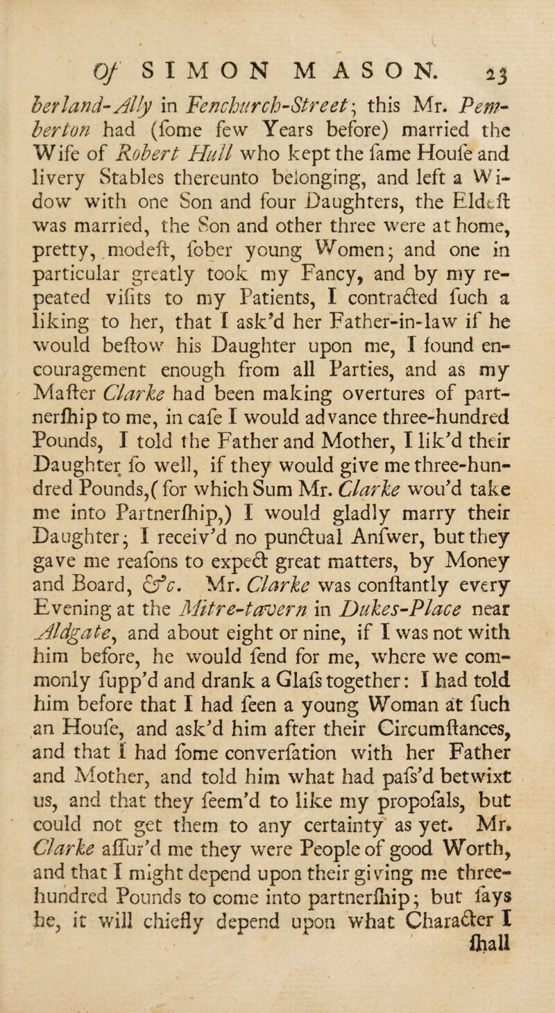 berland-Ally in Fenchurch-Street; this Mr. Pem¬ berton had (fome few Years before) married the Wife of Robert Hull who kept the fame Houle and livery Stables thereunto belonging, and left a Wi¬ dow with one Son and four Daughters, the Eldtft was married, the Son and other three were at home, pretty, .modeft, fober young Women; and one in particular greatly took my Fancy, and by my re¬ peated vifits to my Patients, I contracted fuch a liking to her, that I ask’d her Father-in-law if he would bellow his Daughter upon me, I found en¬ couragement enough from all Parties, and as my Mailer Clarke had been making overtures of part- nerlhip to me, in cafe I would advance three-hundred Pounds, I told the Father and Mother, Hik'd their Daughter fo well, if they would give me three-hun¬ dred Pounds,( for which Sum Mr. Clarke wou'd take me into Partnership,) I would gladly marry their Daughter; I receiv'd no pundual Anfwer, but they gave me reafons to expeCt great matters, by Money and Board, &c. Mr. Clarke was conllantly every Evening at the Mitre-taroern in Dukes-Place near Aldgate, and about eight or nine, if I was not with him before, he would fend for me, where we com¬ monly flipp'd and drank a Glafs together: I had told him before that I had feen a young Woman at fuch an Houfe, and ask'd him after their Circumllances, and that i had fome converfation with her Father and Mother, and told him what had pafs'd betwixt us, and that they feem'd to like my propofals, but could not get them to any certainty as yet. Mr. Clarke alfur'd me they were People of good Worth, and that I might depend upon their giving me three- hundred Pounds to come into partnerlhip; but fays he, it will chiefly depend upon what Charader I lira 11