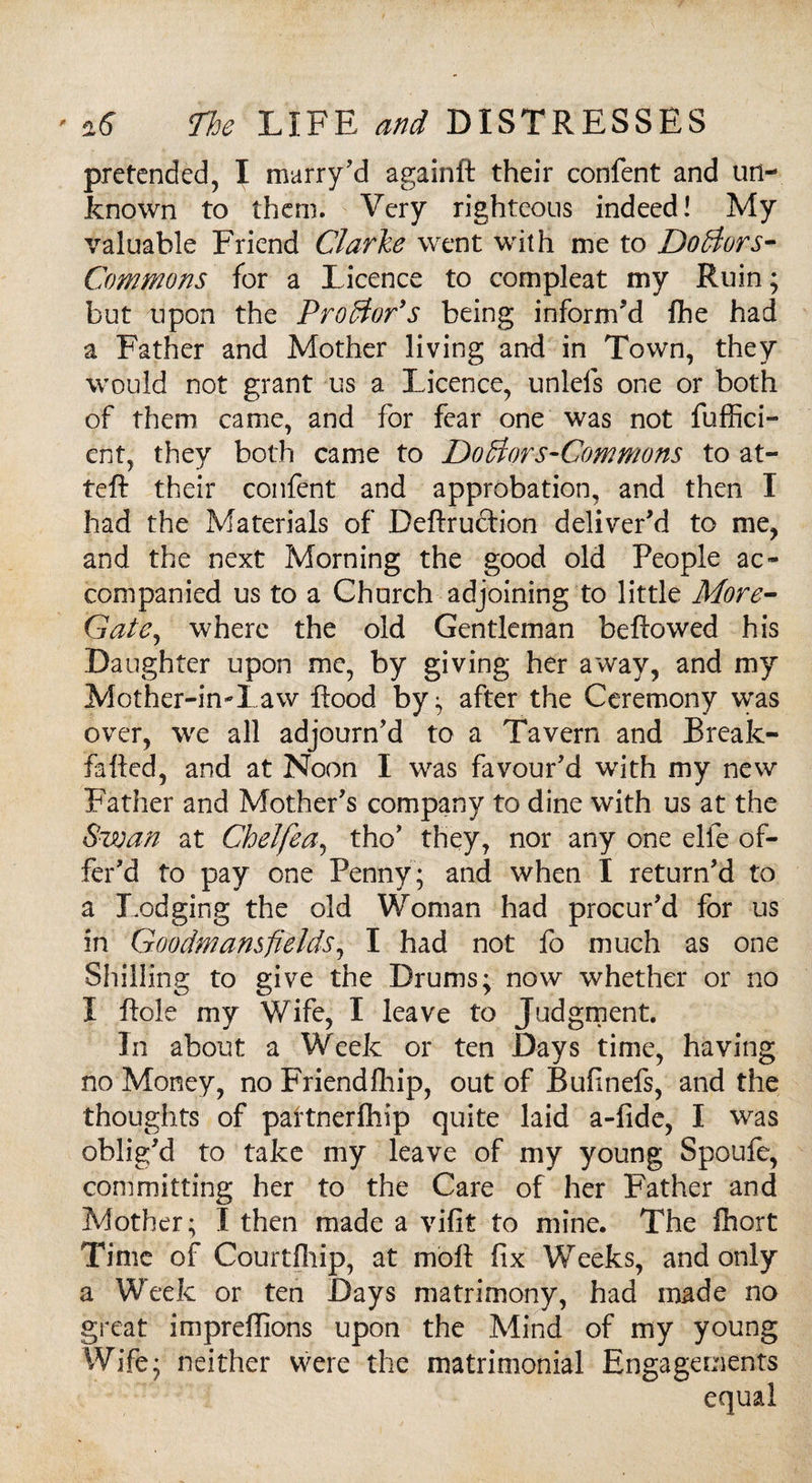 pretended, I marry'd againft their confent and un¬ known to them. Very righteous indeed! My valuable Friend Clarke went with me to Doctors- Commons for a Licence to com pleat my Ruin; but upon the Prodtor’s being inform'd fhe had a Father and Mother living and in Town, they would not grant us a Licence, unlefs one or both of them came, and for fear one was not fuffici- ent, they both came to Dodlors-Commons to at- teft their confent and approbation, and then I had the Materials of Deftrudion deliver'd to me, and the next Morning the good old People ac¬ companied us to a Church adjoining to little More- Gate, where the old Gentleman beftowed his Daughter upon me, by giving her away, and my Mother-in-l aw flood by; after the Ceremony was over, we all adjourn'd to a Tavern and Break- fafted, and at Noon I was favour'd with my new Father and Mother's company to dine with us at the Swan at Chelfea, the' they, nor any one elfe of¬ fer'd to pay one Penny ; and when I return'd to a Lodging the old Woman had procur'd for us in Goodmamfields, I had not fo much as one Shilling to give the Drums; now whether or no I ftole my Wife, I leave to Judgment. In about a Week or ten Days time, having no Money, no Friendlhip, out of Bufinefs, and the thoughts of partnerfhip quite laid a-fide, I was oblig'd to take my leave of my young Spoufe, committing her to the Care of her Father and Mother; I then made a vifit to mine. The fhort Time of Courtfhip, at moft fix Weeks, and only a Week or ten Days matrimony, had made no great impreflions upon the Mind of my young Wife; neither were the matrimonial Engagements equal