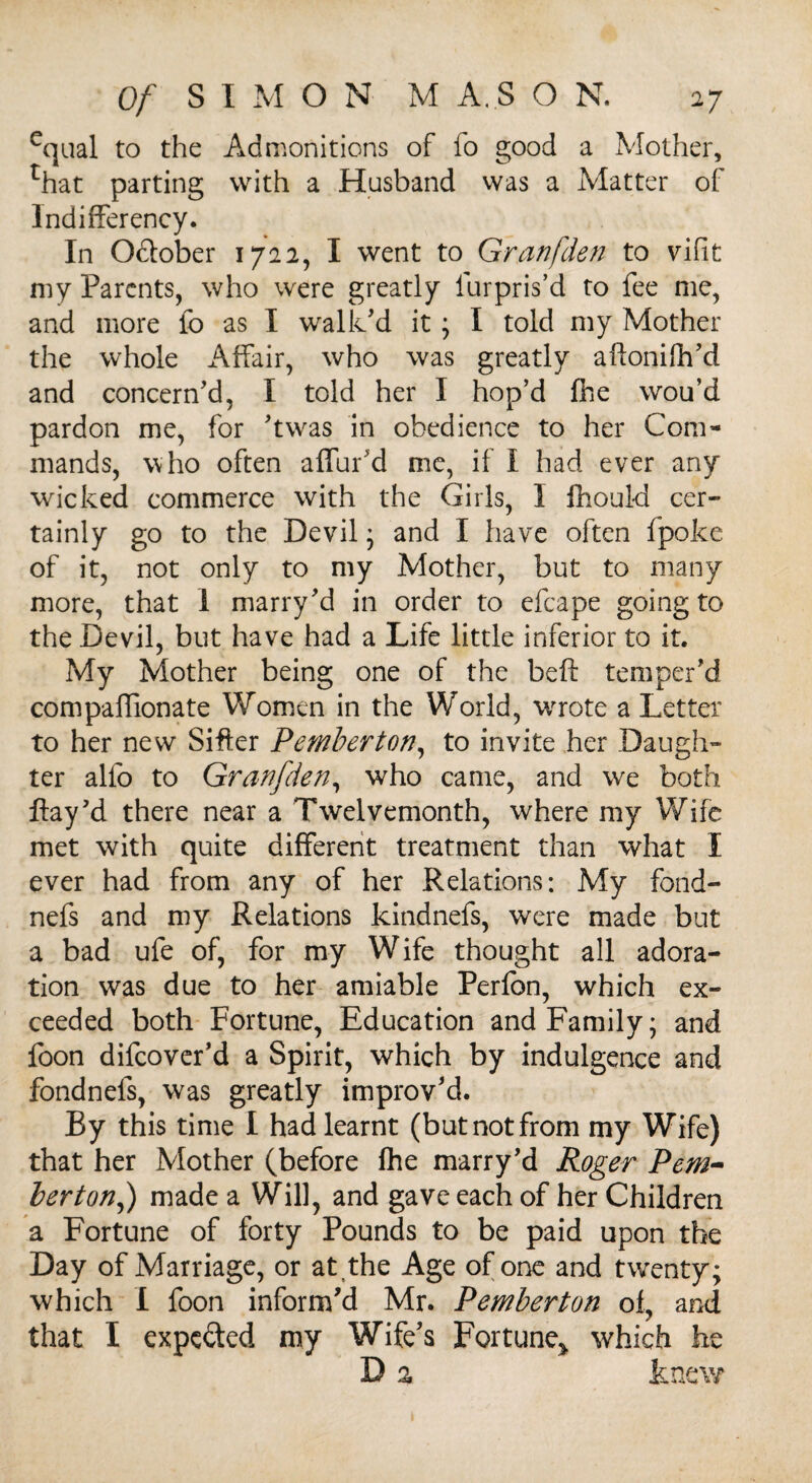 equal to the Admonitions of fo good a Mother, rhat parting with a Husband was a Matter of lndifferency. In Odlober 1722, I went to Granfden to vifit my Parents, who were greatly fur pris’d to fee me, and more fo as I walk’d it; I told my Mother the whole Affair, who was greatly aftoniih’d and concern’d, I told her I hop’d fhe wou’d pardon me, for ’twas in obedience to her Com¬ mands, who often affur’d me, if I had ever any wicked commerce with the Girls, I fhould cer¬ tainly go to the Devil ; and I have often fpoke of it, not only to my Mother, but to many more, that 1 marry’d in order to efcape going to the Devil, but have had a Life little inferior to it. My Mother being one of the beft temper’d compaffionate Women in the World, wrote a Letter to her new Sifter Pemberton, to invite her Daugh¬ ter alfo to Granfden, who came, and we both flay’d there near a Twelvemonth, where my Wife met with quite different treatment than what I ever had from any of her Relations: My fond- nefs and my Relations kindnefs, were made but a bad ufe of, for my Wife thought all adora¬ tion was due to her amiable Perfon, which ex¬ ceeded both Fortune, Education and Family; and foon difeover’d a Spirit, which by indulgence and fondnels, was greatly improv’d. By this time I had learnt (but not from my Wife) that her Mother (before fhe marry’d Roger Pem- bertonf) made a Will, and gave each of her Children a Fortune of forty Pounds to be paid upon the Day of Marriage, or at,the Age of one and twenty; which I foon inform’d Mr. Pemberton of, and that I expected my Wife’s Fortune> which he D % knew