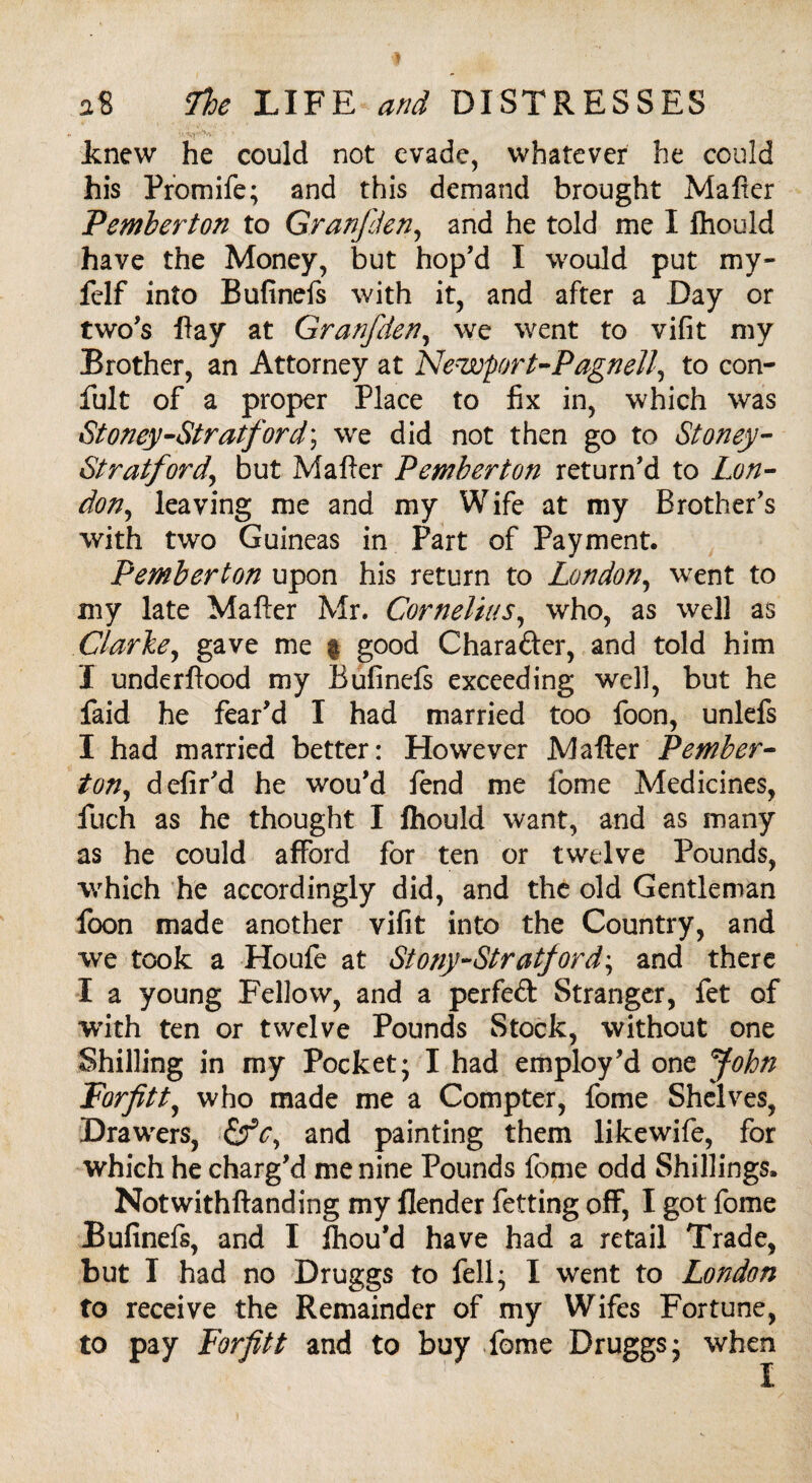 Jknew he could not evade, whatever he could his Promife; and this demand brought Mafter Pemberton to Granfden, and he told me I ftiould have the Money, but hop’d I would put my- felf into Bufinefs with it, and after a Day or two’s Pay at Granfden, we went to vifit my Brother, an Attorney at Newprt-Pagnell, to con- fult of a proper Place to fix in, which was Stoney-Stratford\ we did not then go to Stoney- Stratfordy but Mafter Pemberton return’d to Lon¬ don, leaving me and my Wife at my Brother’s with two Guineas in Part of Payment. Pemberton upon his return to London, went to my late Mafter Mr. Cornelius, who, as well as Clarhey gave me | good Chara&er, and told him I underftood my Bufinefs exceeding well, but he faid he fear’d I had married too foon, unlefs I had married better: However Mafter Pember- tony defir’d he wou’d fend me fome Medicines, fuch as he thought I ftiould want, and as many as he could afford for ten or twelve Pounds, which he accordingly did, and the old Gentleman foon made another vifit into the Country, and we took a Houfe at Stony-Stratfordy and there I a young Fellow, and a perfeft Stranger, fet of with ten or twelve Pounds Stock, without one Shilling in my Pocket; I had employ’d one John Forfitt, who made me a Compter, feme Shelves, Drawers, and painting them likewife, for which he charg’d me nine Pounds fome odd Shillings. Notwithftanding my flender fetting off, I got fome Bufinefs, and I fhou’d have had a retail Trade, but I had no Druggs to fell; I went to London to receive the Remainder of my Wifes Fortune, to pay Forfitt and to buy fome Druggs; when