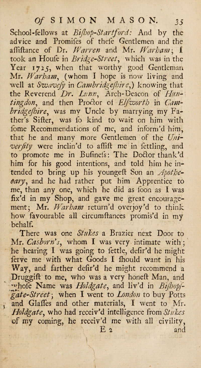 School-fellows at Biffjop-St art ford: And by the advice and Promifes of thefe Gentlemen and the affiftance of Dr. Warren and Mr. JVarham; I took an Houfe in Bridge-Street, which was in the Year 1725, when that worthy good Gentleman Mr. Warbam, (whom I hope is now living and well at Suuavejy in Cambridgejhire,) knowing that the Reverend Dr. Limn, Arch-Deacon of Hun¬ tingdon, and then Proftor oi Elfwortb in Cam- bridgejhire, wras my Uncle by marrying my Fa¬ ther's Sifter, was fo kind to wait on him with fome Recommendations of me, and inform'd him, that he and many more Gentlemen of the Uni- roerJity were inclin'd to aftift me in fettling, and to promote me in Bufinefs: The Dodor thank'd him for his good intentions, and told him he in¬ tended to bring up his youngeft Son an Apothe¬ cary, and he had rather put him Apprentice to me, than any one, which he did as loon as I wras fix'd in my Shop, and gave me great encourage¬ ment; Mr. Warbam return'd overjoy'd to think how favourable all circumftances promis’d in my behalf. There was one Strikes a Brazier next Door to Mr. CasborAs, whom I was very intimate with; he hearing I was going to fettle, defir'd he might ferve me with what Goods I fhould want in his Way, and farther defir'd he might recommend a Druggift to me, who was a very honeft Man, and y^hofe Name was Holdgate, and liv'd in Bijhopf- 'gate-Street) when I wrent to London to buy Potts and Glafles and other materials, I went to Mr. Holdgate, who had receiv'd intelligence from Stakes of my coming, he receiv'd me with all civility, E 2 and * .1 7 $ ' -;r • ' ' \ • t