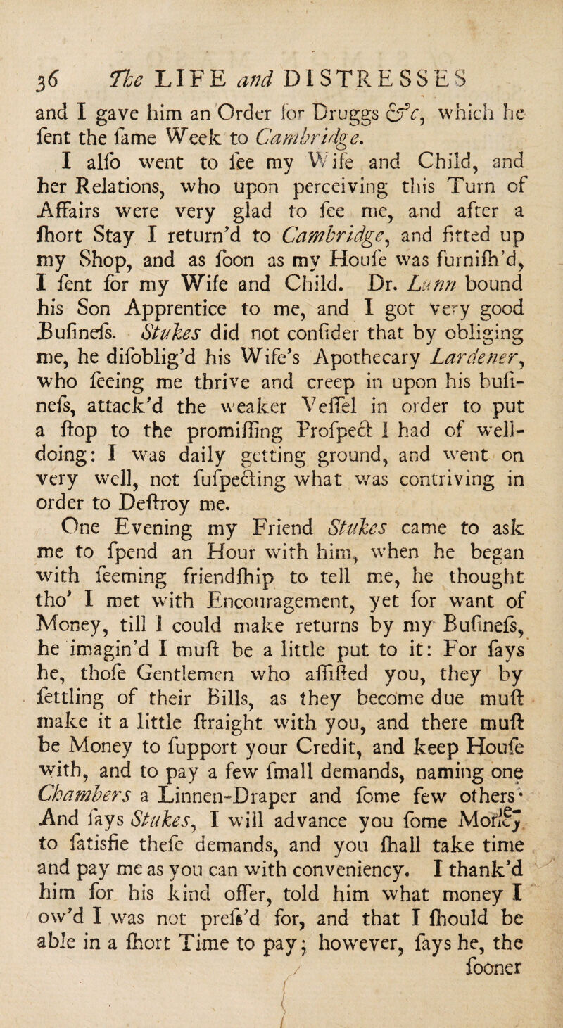 and I gave him an Order for Druggs cfV, which he fent the fame Week to Cambridge. I alfo went to lee my Wife and Child, and her Relations, who upon perceiving this Turn of Affairs were very glad to fee me, and after a fhort Stay I return’d to Cambridge, and fitted up my Shop, and as loon as my Houfe was furniftfid, I fent for my Wife and Child. Dr. Lunn bound his Son Apprentice to me, and I got Very good Eufinds. Stakes did not confider that by obliging me, he difoblig’d his Wife’s Apothecary Lardener, who feeing me thrive and creep in upon his bufi- nefs, attack’d the weaker Veflel in order to put a flop to the promiffing Profpecl 1 had of well¬ doing: I was daily getting ground, and went on very well, not fufpecting what was contriving in order to Deftroy me. One Evening my Friend Stakes came to ask me to fpend an Hour with him, when he began with feeming friendfhip to tell me, he thought tho’ I met with Encouragement, yet for want of Money, till 1 could make returns by my Bufinels, he imagin'd I mu ft be a little put to it: For fays he, thole Gentlemen who aliified you, they by fettling of their Bills, as they become due muft make it a little ftraight with you, and there muft be Money to fupport your Credit, and keep Houfe with, and to pay a few fmall demands, naming one Chambers a Linnen-Drapcr and fome few others* And lays Stakes, I will advance you fome MoficJ to fatisfie thefe demands, and you fhall take time and pay me as you can with conveniency. I thank’d him for his kind offer, told him what money I ow’d I was not prefs’d for, and that I fhould be able in a fhort Time to pay; however, fays he, the fooner