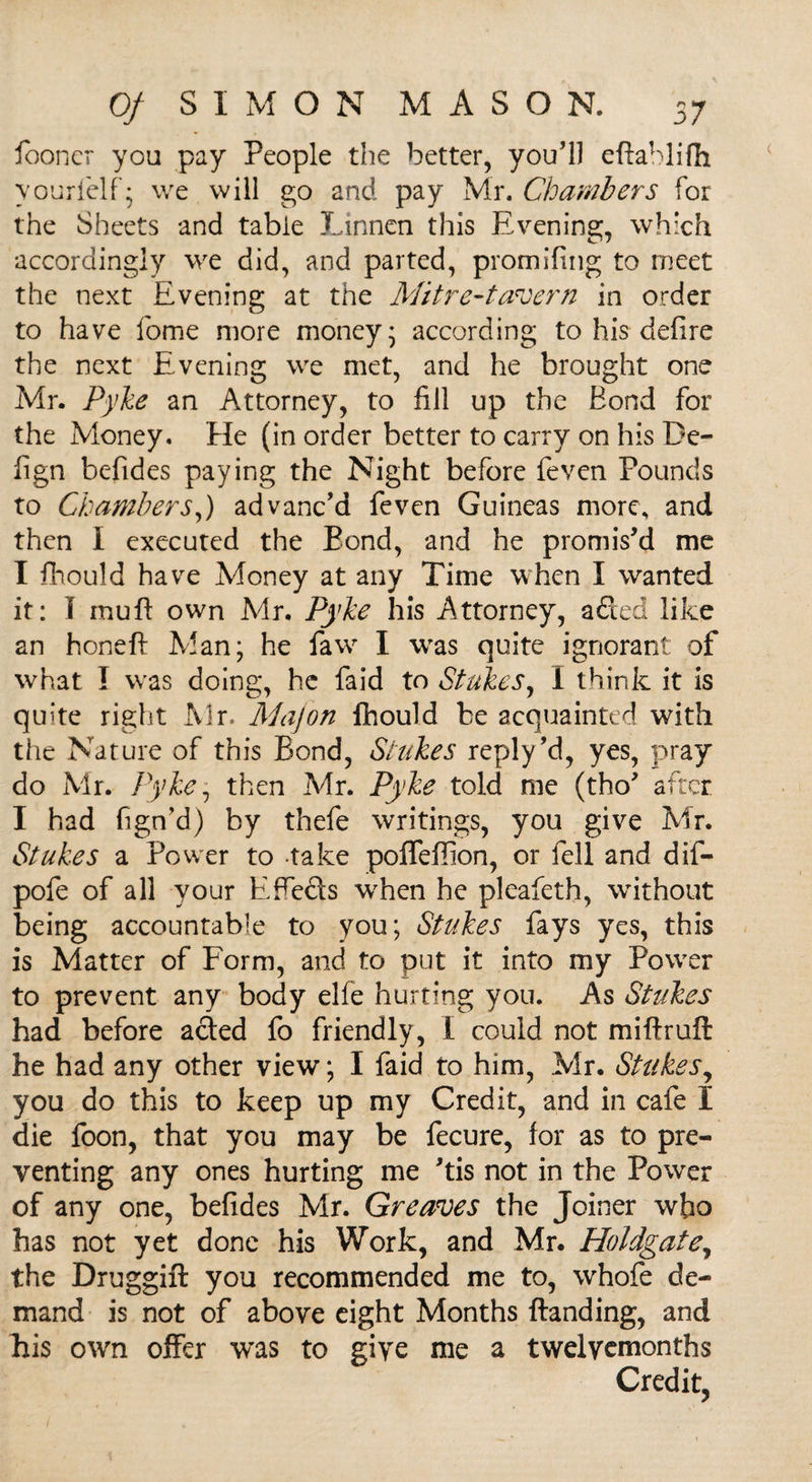 fooncr you pay People the better, you’ll eftablifh yo'jrl'elf • we will go and pay Mr. Chambers for the Sheets and table JLinnen this Evening, which accordingly we did, and parted, promifing to meet the next Evening at the Mitre-tavern in order to have fome more money’ according to his defire the next Evening we met, and he brought one Mr. Pyke an Attorney, to fill up the Bond for the Money. He (in order better to carry on his De- lign befides paying the Night before feven Pounds to Chambers,) advanc’d feven Guineas more, and then I executed the Bond, and he promis’d me I fhould have Money at any Time when I wanted it: I muft own Mr. Pyke his Attorney, aded like an honeft Man; he faw I was quite ignorant of what I was doing, he faid to Stakes, I think it is quite right Mr. Majon fhould be acquainted with the Nature of this Bond, Stakes reply’d, yes, pray do Mr. Pyke1 then Mr. Pyke told me (tho’ after I had fign’d) by thefe writings, you give Mr. Stakes a Power to take poffeffion, or fell and dif- pofe of all your Effeds wrhen he pleafeth, without being accountable to you; Stakes fays yes, this is Matter of Form, and to put it into my Power to prevent any body elfe hurting you. As Stakes had before aded fo friendly, I could not miftruft he had any other view; I faid to him, Mr. Stakes, you do this to keep up my Credit, and in cafe I die foon, that you may be fecure, for as to pre¬ venting any ones hurting me ’tis not in the Power of any one, befides Mr. Greaves the Joiner who has not yet done his Work, and Mr. Holdgate, the Druggift you recommended me to, whofe de¬ mand is not of above eight Months Handing, and his own offer was to give me a twelvemonths Credit,
