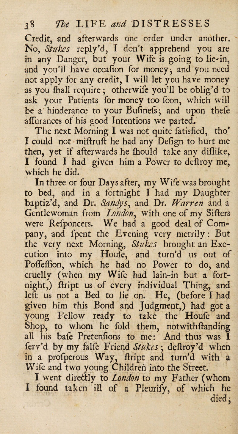 Credit, and afterwards one order under another. No, Stakes reply’d, I don't apprehend you are in any Danger, but your Wife is going to lie-in, and you’ll have occafion for moneys and you need not apply for any credit, I will let you have money as you fhall require; otherwife you’ll be oblig’d to ask your Patients for money too foon, which will be a hinderance to your Bufinefs; and upon thefe affurances of his good Intentions we parted. The next Morning I was not quite fatisfied, tho’ I could not miftruft he had any Defign to hurt me then, yet if afterwards he ftiould take any diflike, I found I had given him a Power to deftroy me, which he did. In three or four Days after, my Wife was brought to bed, and in a fortnight I had my Daughter baptiz’d, and Dr. Sandy s^ and Dr. Warren and a Gentlewoman from London, with one of my Sifters were Refponcers. We had a good deal of Com¬ pany, and fpent the Evening very merrily : But the very next Morning, Stakes brought an Exe¬ cution into my Houfe, and turn’d us out of Poffeflion, which he had no Power to do, and cruelly (when my Wife had lain-in but. a fort¬ night,) ftript us of every individual Thing, and left us not a Bed to lie on. He, (before I had given him this Bond and Judgment,) had got a young Fellow ready to take the Houfe and Shop, to whom he fold them, notwithftanding all his bafe Pretenfions to me: And thus was I ferv’d by my falfe Friend Stakes; deftroy’d when in a profperous Way, ftript and turn’d with a Wife and two young Children into the Street. I went diredly to London to my Father (whom I found taken ill of a Pleurify, of which he died*