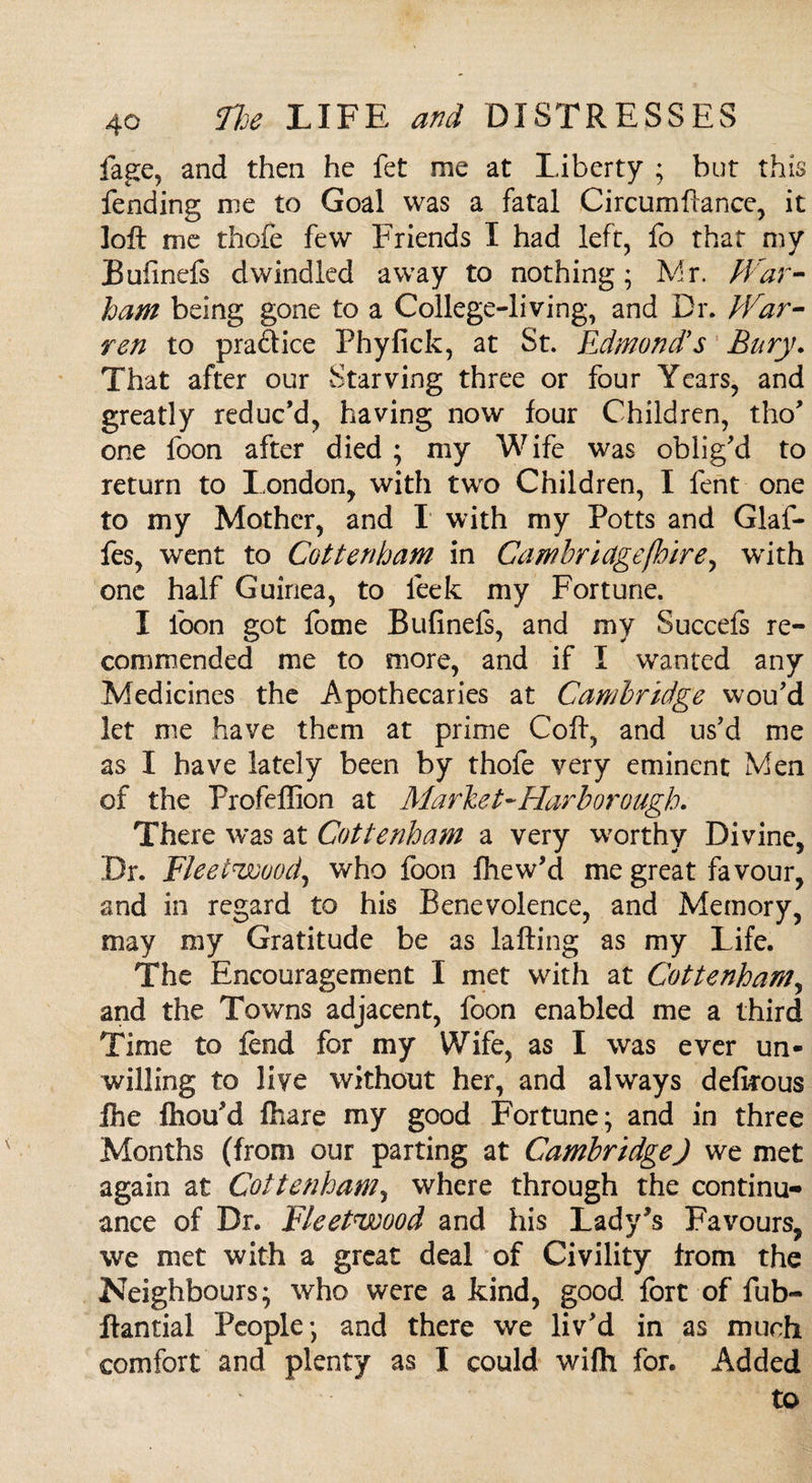 fage, and then he fet me at Liberty ; but this fending me to Goal was a fatal Circumftance, it loft me thofe few Friends I had left, fo that my Bufinefs dwindled away to nothing; Mr. War- ham being gone to a College-living, and Dr. War¬ ren to praftice Phyfick, at St. Edmond's Bury. That after our Starving three or four Years, and greatly reduc’d, having now four Children, tho’ one foon after died ; my Wife was oblig’d to return to London, with two Children, I fent one to my Mother, and I with my Potts and Glaf- fes, went to Cottenham in Cambridge (hire, with one half Guinea, to leek my Fortune. I loon got fome Bufinefs, and my Succefs re¬ commended me to more, and if I wanted any Medicines the Apothecaries at Cambridge wou’d let me have them at prime Coft, and us’d me as I have lately been by thofe very eminent Men of the Profeffion at Market-Harborough. There was at Cottenham a very worthy Divine, Dr. Fleetwood, who foon fhew’d me great favour, and in regard to his Benevolence, and Memory, may my Gratitude be as lafting as my Life. The Encouragement I met with at Cottenham, and the Towns adjacent, foon enabled me a third Time to fend for my Wife, as I was ever un¬ willing to live without her, and always defkous Ihe fhou’d Chare my good Fortune; and in three Months (from our parting at Cambridge) we met again at Cottenham, where through the continu¬ ance of Dr. Fleetwood and his Lady's Favours, we met with a great deal of Civility from the Neighbours; who were a kind, good fort of fub- ftantial People; and there we liv’d in as much comfort and plenty as I could wifft for. Added to