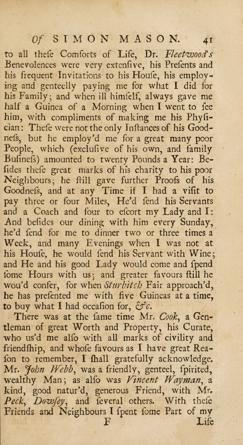 to all thefe Comforts of Life, Dr. Fleetwood's Benevolences were very extend ve, his Prefents and his frequent Invitations to his Houle, his employ¬ ing and genteelly paying me for what I did for his Family; and when ill himfelf, always gave me half a Guinea of a Morning when I went to fee him, with compliments of making me his Phyfi- cian: Thefe were not the only Instances of his Good- nefs, but he employ'd me for a great many poor People, which (exclufive of his own, and family Bufinefs) amounted to twenty Pounds a Year: Be- fides thefe great marks of his charity to his poor Neighbours; he Fill gave further Proofs of his Goodnefs, and at any Time if I had a vifit to pay three or four Miles, He'd fend his Servants and a Coach and four to efcort my Lady and I: And befides our dining with him every Sunday, he'd fend for me to dinner two or three times a Week, and many Evenings when I was not at his Houfe, he would fend his Servant with Wine; and He and his good Lady would come and fpend fome Hours with us; and greater favours ftill he wou'd confer, for when Sturbitch Fair approach'd, he has prefented me with five Guineas at a time, to buy what I had occafion for, There was at the fame time Mr. Cook, a Gen¬ tleman of great Worth and Property, his Curate, who us'd me alfo with all marks of civility and friendfhip, and whofe favours as I have great Rea- fon to remember, I fhall gratefully acknowledge,, Mr. John Webb, was a friendly, genteel, fpirited, wealthy Man; as alfo was Vincent Way man, a kind, good natur’d, generous Friend, with Mr. Peck, Doisofey, and feveral others. With thefe Friends and Neighbours I fpent fome Part of my F Life