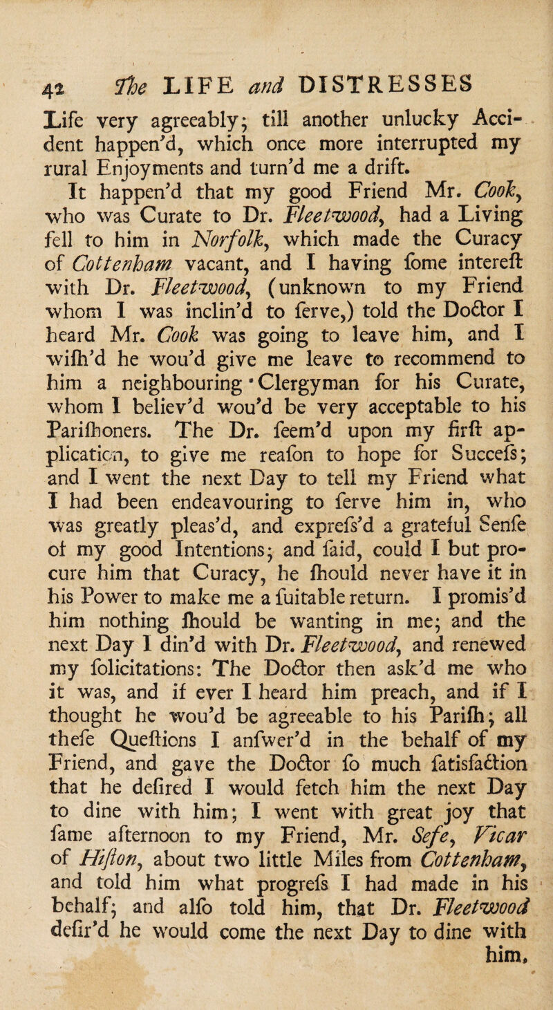 Life very agreeably; till another unlucky Acci¬ dent happen'd, which once more interrupted my rural Enjoyments and turn'd me a drift. It happen'd that my good Friend Mr. Cooky who was Curate to Dr. Fleetwood, had a Living fell to him in Norfolk, which made the Curacy of Cottenham vacant, and I having fome intereft with Dr. Fleetwood, (unknown to my Friend whom I was inclin’d to ferve,) told the Dodor I heard Mr. Cook was going to leave him, and I wifh'd he wou'd give me leave to recommend to him a neighbouring * Clergyman for his Curate, whom I believ'd wou'd be very acceptable to his Parifhoners. The Dr. feem'd upon my firft ap¬ plication, to give me reafon to hope for Succefs; and I went the next Day to tell my Friend what I had been endeavouring to ferve him in, who was greatly pleas'd, and exprefs'd a grateful Senfe ol my good Intentions; and faid, could I but pro¬ cure him that Curacy, he fhould never have it in his Power to make me a fuitable return. I promis'd him nothing fhould be wanting in me; and the next Day I din'd with Dr. Fleetwood, and renewed my felicitations: The Dodor then ask'd me who it was, and if ever I heard him preach, and if I thought he wou'd be agreeable to his Parifh; all thefe Queftions I anfwer'd in the behalf of my Friend, and gave the Dodor fo much fatisfadtion that he defired I would fetch him the next Day to dine with him; I went with great joy that fame afternoon to my Friend, Mr. Sefey Vicar of Hifton, about two little Miles from Cottenham, and told him what progrefs I had made in his behalf; and alfo told him, that Dr. Fleetwood defir'd he would come the next Day to dine with him.