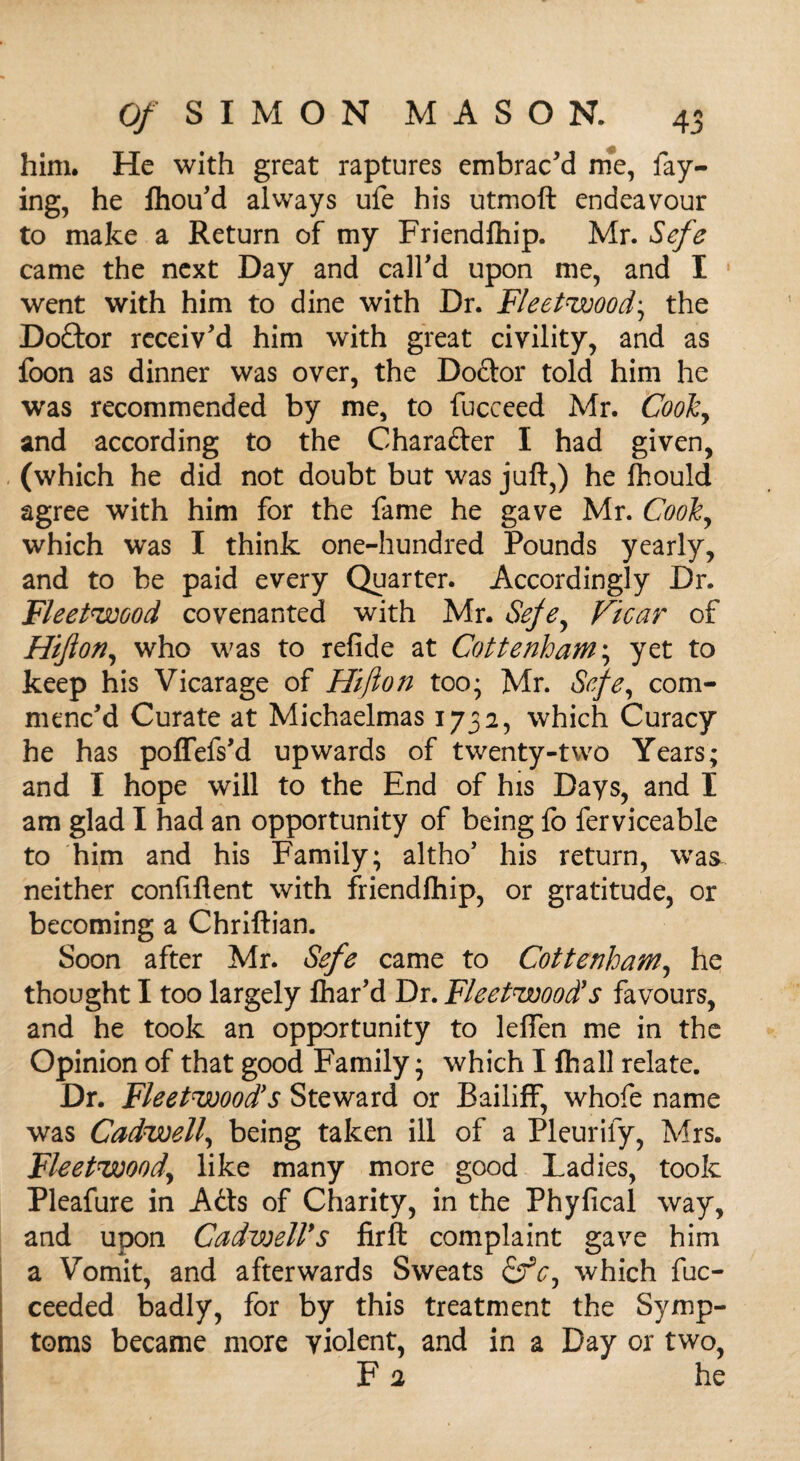 him. He with great raptures embrac'd me, fay¬ ing, he Ihou'd always ufe his utmoft endeavour to make a Return of my Friendfhip. Mr. Sefe came the next Day and call'd upon me, and I went with him to dine with Dr. Fleetwood• the Doctor receiv'd him with great civility, and as foon as dinner was over, the Doctor told him he was recommended by me, to fucceed Mr. Cooky and according to the Character I had given, (which he did not doubt but was juft,) he fhould agree with him for the fame he gave Mr. Cook, which was I think one-hundred Pounds yearly, and to be paid every Quarter. Accordingly Dr. Fleetwood covenanted with Mr. Sefey Vicar of Hijlon, who was to refide at Cottenham; yet to keep his Vicarage of Hijlon too; Mr. Sefe, com¬ menc'd Curate at Michaelmas 1732, which Curacy he has poffefs'd upwards of twenty-two Years; and I hope will to the End of his Days, and I am glad I had an opportunity of being fo ferviceable to him and his Family; altho’ his return, wa& neither confiflent with friendfhip, or gratitude, or becoming a Chriftian. Soon after Mr. Sefe came to Cottenham, he thought I too largely Char'd Dr. Fleetwood's favours, and he took an opportunity to leflen me in the Opinion of that good Family; which I fhall relate. Dr. Fleetwood's Steward or Bailiff, whofe name was Cadwell, being taken ill of a Pleurify, Mrs. Fleetwood,, like many more good Ladies, took Pleafure in A6ts of Charity, in the Phyfical way, and upon Cadwell*s firft complaint gave him a Vomit, and afterwards Sweats &cy which fuc- ceeded badly, for by this treatment the Symp¬ toms became more violent, and in a Day or two, F 2 he