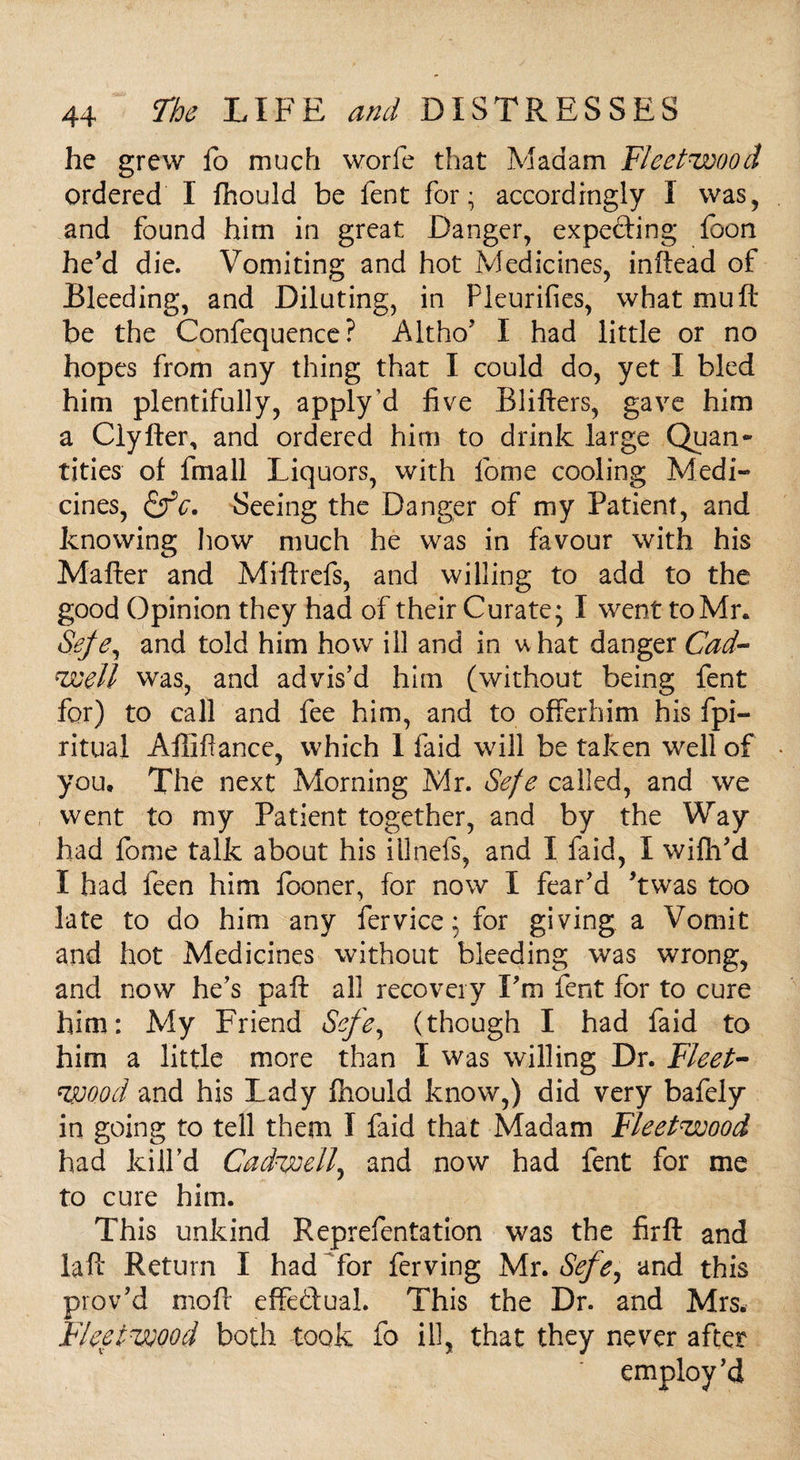 he grew fo much worfe that Madam Fleetwood ordered I fhould be fent for; accordingly I was, and found him in great Danger, expecting foon he’d die. Vomiting and hot Medicines, inftead of Bleeding, and Diluting, in Pleurifies, what mu ft be the Confequence? Altho’ I had little or no hopes from any thing that I could do, yet I bled him plentifully, apply’d five Blitters, gave him a Clyfter, and ordered him to drink large Quan¬ tities of frnall Liquors, with fome cooling Medi¬ cines, &c. Seeing the Danger of my Patient, and knowing how much he was in favour with his Matter and Miftrefs, and willing to add to the good Opinion they had of their Curate; I went to Mr. Sefe, and told him how ill and in w hat danger Cad- well was, and advis’d him (without being fent for) to call and fee him, and to offerhim his fpi- ritual Aflittance, which 1 faid will be taken well of you. The next Morning Mr. Sefe called, and we went to my Patient together, and by the Way had fome talk about his illnefs, and I faid, I wifh’d I had feen him fooner, for now I fear’d ’twas too late to do him any fervice; for giving a Vomit and hot Medicines without bleeding was wrong, and now he’s paft all recovery I’m fent for to cure him: My Friend Sefe, (though I had faid to him a little more than I was willing Dr. Fleet- wood and his Lady fhould know,) did very bafely in going to tell them I faid that Madam Fleetwood had kill’d Cadwell, and now had fent for me to cure him. This unkind Reprefentation was the firft and laft Return I had for ferving Mr. Sefe, and this prov’d moft effectual. This the Dr. and Mrs. Fleetwood both took fo ill, that they never after employ’d