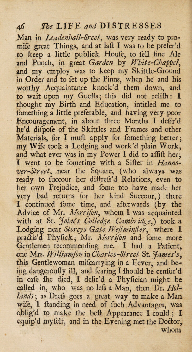 Man in Leadenball-Sreet, was very ready to pro- mife great Things, and at laft I was to be prefer'd to keep a little publick Houfe, to fell fine Ale and Punch, in great Garden by White-Ckappel, and my employ was to keep my Skittle-Ground in Order and to fet up the Pinns, when he and his worthy Acquaintance knock'd them down, and to wait upon my Gueits; this did not relifli: I thought my Birth and Education, intitled me to fomething a little preferable, and haying very poor Encouragement, in about three Months I defir'd he'd difpofe of the Skittles and Frames and other Materials, for I muft apply for fomething better; my Wife took a Lodging and work'd plain Work, and what ever was in my Power I did to affift her; I went to be fometime with a Sifter in Hanno- 'Ver-Street, near the Square, (who always was ready to fuccour her diftrefs’d Relations, even to her own Prejudice, and feme too have made her very bad returns for her kind Succour,) there I continued fome time, and afterwards (by the Advice of Mr. Morrifon, whom I was acquainted with at St. John's Colledge Cambridge,) took a Lodging near Storeys Gate PVeftminfier, where I pra&is'd Phyfick; Mr. Morrifon and fome more Gentlemen recommending me. I had a Patient, one Mrs. Williamfon in Charles-Street St. fames'sy this Gentlewoman mifearrying in a Fever, and be¬ ing dangeroufly ill, and fearing I fliould be cenfur'd in cafe Ihe died, I defir'd a Phyfician might be called in, who was no left a Man, then Dr. Hol~ lands; as Drefs goes a great way to make a Man wife, I ftanding in need of fuch Advantages, was oblig'd to make the beft Appearance I could; I equip'd myfelf, and in the Evening met the Doctor, whom
