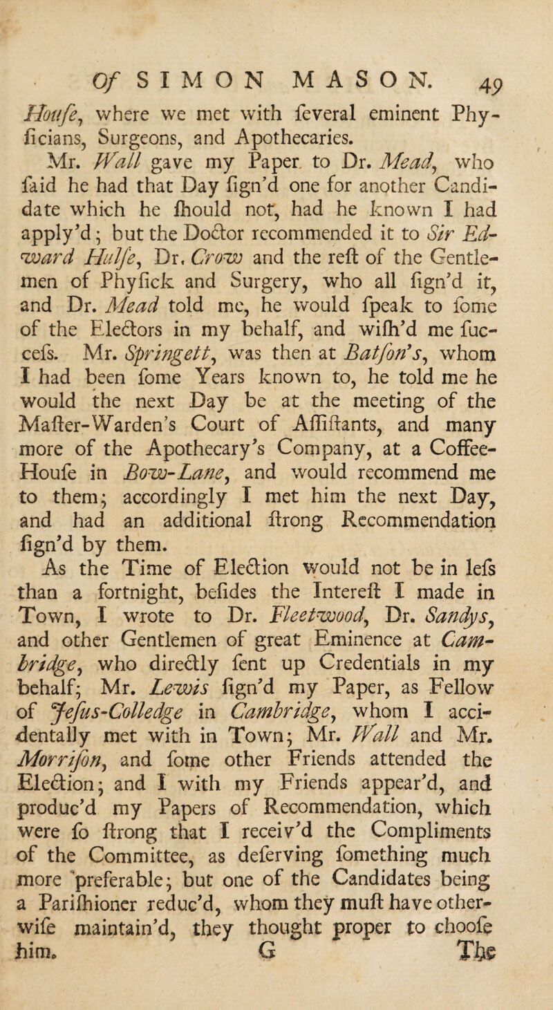Houfe, where we met with feveral eminent Phy- ficians, Surgeons, and Apothecaries. Mr. Wall gave my Paper, to Dr. Mead,, who faid he had that Day fign’d one for another Candi¬ date which he ftiould not, had he known I had apply'd ; but the Doctor recommended it to Sir Ed¬ ward HulJ'e, Dr, Crow and the reft of the Gentle¬ men of Phyfick and Surgery, who all fign'd it, and Dr. Mead told me, he would fpeak to feme of the Ele&ors in my behalf, and wifh’d me fuc- cefs. Mr. Springett, was then at Baffords, whom I had been fome Years known to, he told me he would the next Day be at the meeting of the Mafter-Warden’s Court of Affiftants, and many more of the Apothecary's Company, at a Coffee- Houfe in Bow-Lane ^ and would recommend me to them; accordingly I met him the next Day, and had an additional ftrong Recommendation fign'd by them. As the Time of Election would not be in lefs than a fortnight, befides the Intereft I made in Town, I wrote to Dr. Fleetwood,, Dr. Sandys, and other Gentlemen of great Eminence at Cam¬ bridge, who directly fent up Credentials in my behalf; Mr. Lewis fign'd my Paper, as Fellow of Jefus-Colledge in Cambridge, whom 1 acci¬ dentally met with in Town; Mr. Wall and Mr. Morrijbn, and fome other Friends attended the Election; and I with my Friends appear'd, and produc'd my Papers of Recommendation, which were fo ftrong that I receiv'd the Compliments of the Committee, as deferving fomething much more preferable; but one of the Candidates being a Parilhioner reduc'd, whom they muft have other- wife maintain'd, they thought proper to choofe him. G Th$