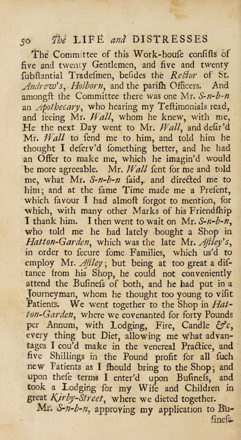 'the Committee of this Work-houfe confiffs of five and twenty Gentlemen, and five and twenty fubftantial Tradefmen, befides the Retdor of St. Andrew's, Holborn, and the parifh Officers. And amongft the Committee there was one Mr. S-n-b-n an Apothecary, who hearing my Teftimoniais read, and feeing Mr. Wall, whom he knew, with me, He the next Day went to Mr. Wall, and defir 'd Mr. Wall to fend me to him, and told him he thought I deferv'd fomething better, and he had an Offer to make me, which he imagin'd would be more agreeable. Mr. Wall fent for me and told me, what Mr. S-n-b-n faid, and dire&ed me to him; and at the fame Time made me a Prefent, which favour I had almoft forgot to mention, for which, with many other Marks of his Friendship I thank him. I then went to wait on Mr. S-n-b-n, who told me he had lately bought a Shop in Hatton-Garden, which was the late Mr. AJiley’s, in order to fecure fome Families, which us'd to employ Mr. Aflley; but being at too great a dis¬ tance from his Shop, he could not conveniently attend the Bufinefs of both, and he had put in a Journeyman, whom he thought too young to vifit Patients We went together to the Shop in Hat- ton-Gardeti, where we covenanted for forty Pounds per Annum, with Lodging, Fire, Candle &cy every thing but Diet, allowing me what advan¬ tages I cou'd make in the venereal Pra&ice, and five Shillings in the Pound profit for all fuch new Patients as I ffiould bring to the Shop; and upon thefe terms I enter'd upon Bufinefs, and took a Lodging for my Wife and Children in great Kjrby-Street, where we dieted together. Mr. S-n-b-n7 approving my application to Bu- finefi-