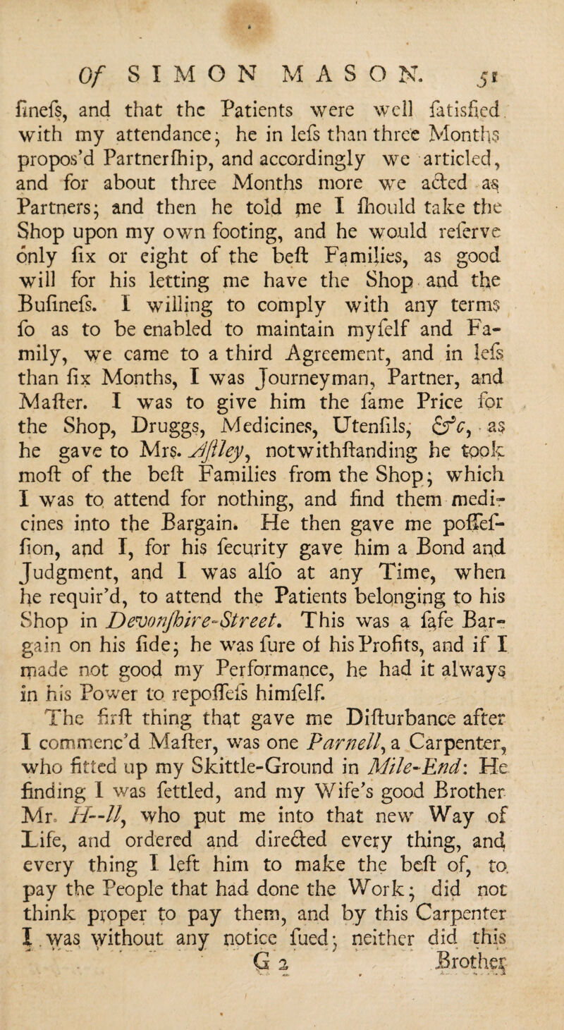 finefs, and that the Patients were well fatisfied with my attendance- he in lefs than three Months propos’d Partnerfhip, and accordingly we articled, and for about three Months more we acted as Partners; and then he told pie I fhould take the Shop upon my own footing, and he would referve only fix or eight of the beft Families, as good will for his letting me have the Shop and the Bufinefs. I willing to comply with any terms fo as to be enabled to maintain myfelf and Fa¬ mily, we came to a third Agreement, and in lefs than fix Months, I was Journeyman, Partner, and Matter. I was to give him the lame Price for the Shop, Druggs, Medicines, Utenfils, as he gave to Mrs. Mfiley, notwithftanding he took mo ft of the beft Families from the Shop; which I was to attend for nothing, and find them medi¬ cines into the Bargain. He then gave me pofifef- fion, and I, for his fecurity gave him a Bond and Judgment, and I was alfo at any Time, when he requir’d, to attend the Patients belonging to his Shop in Devonjhir e-Street. This was a fafe Bar¬ gain on his fide; he was fure of his Profits, and if I made not good my Performance, he had it always in his Power to repoffds himfelf. The firft thing that gave me Difturbance after I commenc’d Matter, was one Parnell, a Carpenter, who fitted up my Skittle-Ground in Mile-End: He finding I was fettled, and my Wife’s good Brother Mr. //--//, who put me into that new Way of Life, and ordered and dire&ed every thing, and every thing I left him to make the beft of, to, pay the People that had done the Work; did not think proper to pay them, and by this Carpenter I.was without any notice fued; neither did this G 2