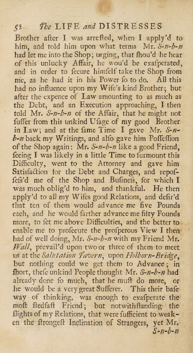 Brother after I was arreffed, when I apply'd to him, and told him upon what terms Mr. S-n-b-n had let me into the Shop; urging, that fhou'd he hear of this unlucky Affair, he wou'd be exafperated, and in order to fecure himfelf take the Shop from me, as he had it in his Power fo to do. All this had no influence upon my Wife's kind Brother; but after the expence of Law amounting to as much as the Debt, and an Execution approaching, I then told Mr. S-n-b-n of the Affair, that he might not fuffer from this unkind Ufage of my good Brother in Law; and at the fame Time I gave Mr. S-n- b-n back my Writings, and alfo gave him Poffeffion of the Shop again: Mr. S-n-b-n like a good Friend, feeing I was likely in a little Time to furmount this Difficulty, went to the Attorney and gave him Satisfadion for the Debt and Charges, and repof- fefs'd me of the Shop and Bufineis, for which I was much oblig'd to him, and thankful. He then apply'd to all my Wifes good Relations, and defil'd that ten of them would advance me five Pounds each, and he would farther advance me fifty Pounds .more, to fet me above Difficulties, and the better to enable me to profecute the profperous View I then had of well doing, Mr. S-n-b-n with my Friend Mr. Wall, prevail'd upon two or three of them to meet us at the Salutation Tavern, upon Holborn-Bridge, but nothing could we get them to Advance; in jfliort, thefe unkind People thought Mr. S-n-b-n had already done fo much, that he muff do more, or he would be a very great Sufferer. This their bale way of thinking, was enough to exafperate the moft ftedfaft Friend; but notwithftanding the flights of my Relations, that were fufficient to weak¬ en the ftrongeft Inclination of Strangers, yet Mr,