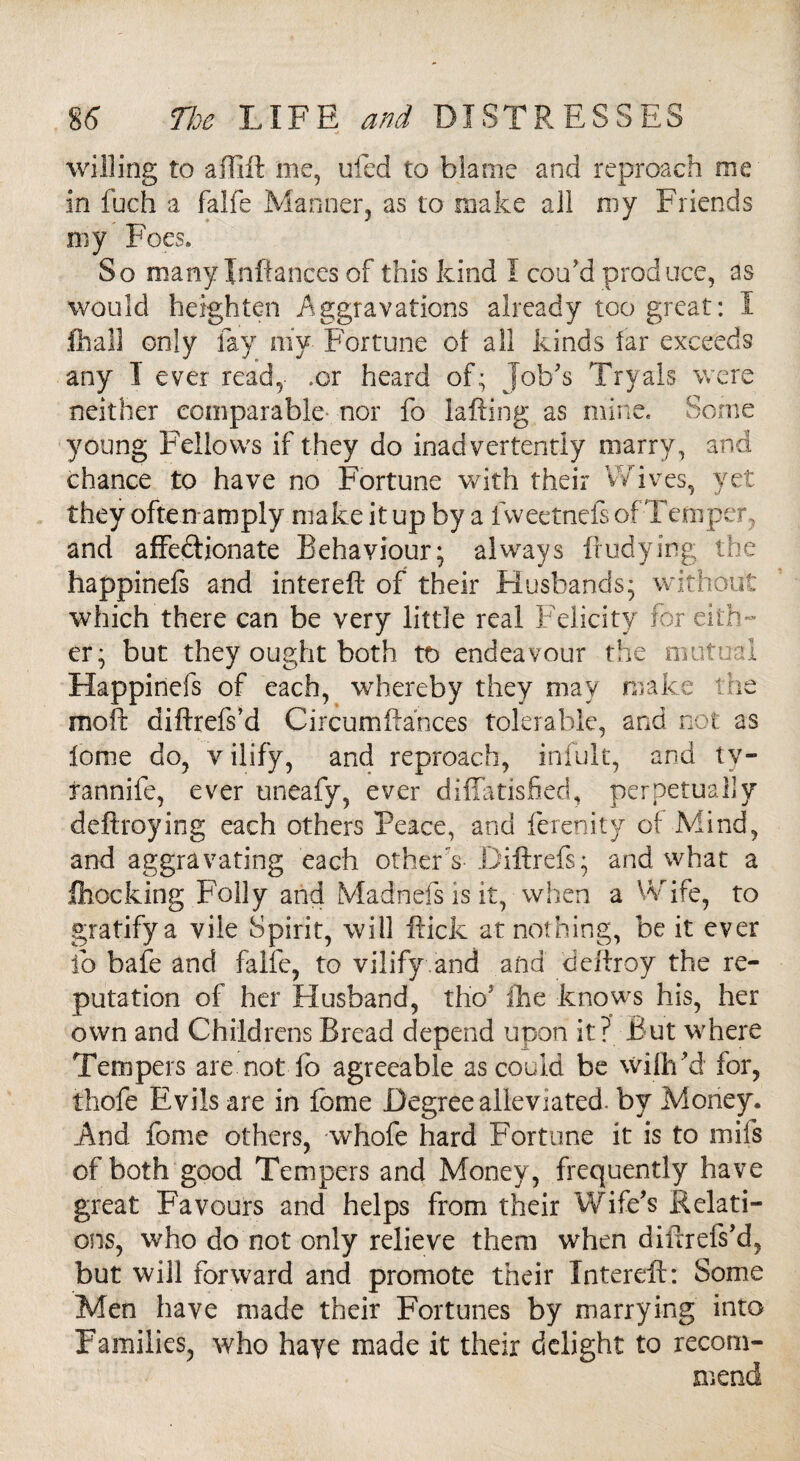 willing to affift me, ufed to blame and reproach me in fuch a falfe Manner, as to make all my Friends my Foes. So many Jnftances of this kind I cou'd produce, as would heighten Aggravations already too great: I fhall only fay niy Fortune of all kinds far exceeds any I ever read,- .or heard of; Job's Tryals were neither comparable nor fo iafting as mine. Some young Fellows if they do inadvertently marry, and chance to have no Fortune with their Wives, yet they often amply make it up by a lweetnefe of Temper, and affectionate Behaviour; always fludying the happinefs and inter eft of their Husbands; without which there can be very little real Felicity for eith¬ er; but they ought both to endeavour the mutual Happinefs of each, whereby they may make the moil diftrefs’d Circumftances tolerable, and not as lome do, v ilify, and reproach, infult, and tv- rannife, ever uneafy, ever diffatisfied, perpetually deftroying each others Peace, and ferenity of Mind, and aggravating each other s- Diftrefs; and what a Clocking Folly and Madnefs is it, when a Wife, to gratifya vile Spirit, will flick at nothing, be it ever fo bafe and falfe, to vilify and and deftroy the re¬ putation of her Husband, tho5 ike knows his, her own and Childrens Bread depend upon it? But where Tempers are not fo agreeable as could be wilh ’d for, thofe Evils are in fome Degree alleviated, by Money. And fome others, whofe hard Fortune it is to mils of both good Tempers and Money, frequently have great Favours and helps from their Wife's Relati¬ ons, who do not only relieve them when diftrefs'd, but will forward and promote their In ter eft: Some Men have made their Fortunes by marrying into Families, who haye made it their delight to recom¬ mend