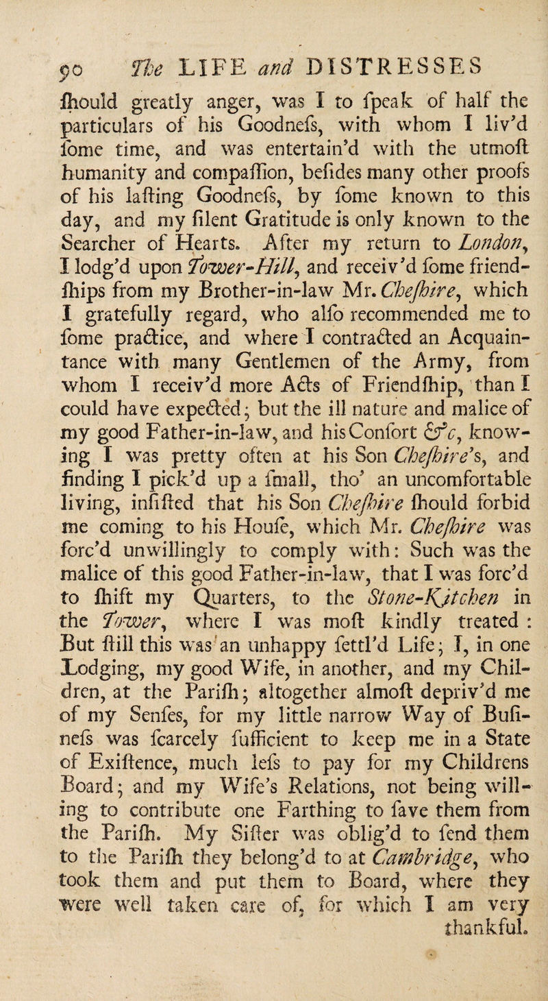 fhould greatly anger, was I to fpeak of half the particulars of his Goodnefs, with whom I liv'd Ibme time, and was entertain'd with the utmoft humanity and compaffion, befides many other proofs of his lafting Goodnefs, by fome known to this day, and my filent Gratitude is only known to the Searcher of Hearts. After my return to London, I lodg'd upon Tower-Hill, and receiv'd fome friend- fhips from my Brother-in-law Mr. Chejhire, which I gratefully regard, who alfo recommended me to fome pra&ice, and where I contrafted an Acquain¬ tance with many Gentlemen of the Army, from whom I receiv'd more Adds of Friendfhip, than I could have expedited; but the ill nature and malice of my good Father-in-law, and hisConfort &V, know¬ ing I was pretty often at his Son Chejhire*s, and finding I pick'd up a final], the' an uncomfortable living, infilled that his Son Chejhire Ihould forbid me coming to his Houle, which Mr. Chejhire was forc'd unwillingly to comply with: Such was the malice of this good Father-in-law, that I was forc'd to fhift my Quarters, to the Stone-KJtchen in the Lower, where I was moft kindly treated : But ftiil this was an unhappy fettl'd Life; I, in one Lodging, my good Wife, in another, and my Chil¬ dren, at the Parifh; altogether almoft depriv'd me of my Senfes, for my little narrow Way of Bufi- nels was fcarcely fufficient to keep me in a State of Exiftence, much lefs to pay for my Childrens Board; and my Wife’s Relations, not being will¬ ing to contribute one Farthing to fave them from the Parifh. My Sifter was oblig'd to fend them to the Parifh they belong'd to at Cambridge, who took them and put them to Board, where they were well taken care of, for which I am very thankful.