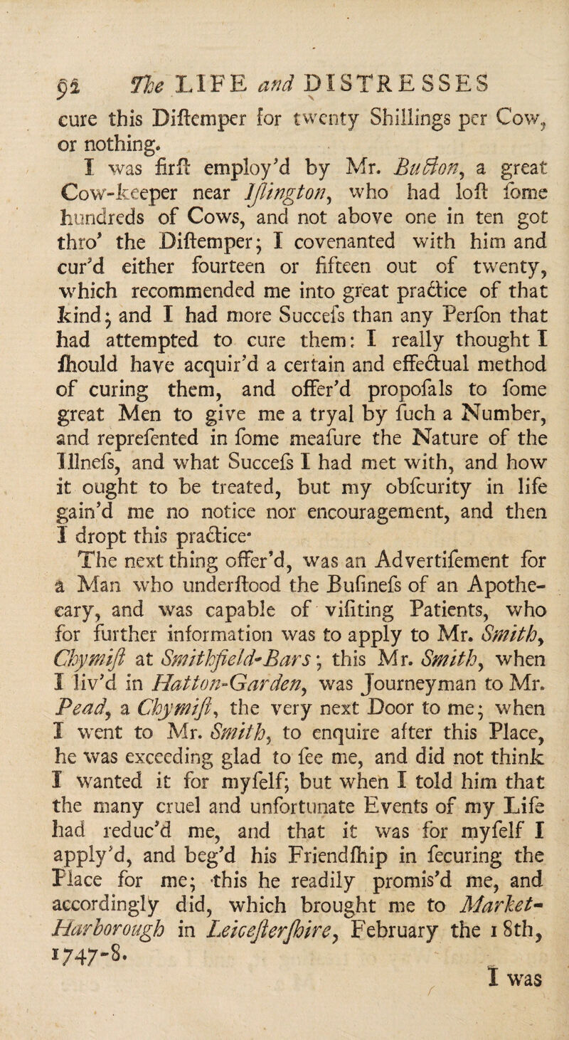 cure this Diftcmper for twenty Shillings per Cow, or nothing. I was firft employ'd by Mr. Buffion, a great Cow-keeper near IJUngton, who had loft feme hundreds of Cows, and not above one in ten got thro' the Diftemper; I covenanted with him and cur'd either fourteen or fifteen out of twenty, which recommended me into great practice of that kind , and I had more Succefs than any Perfon that had attempted to cure them: I really thought I IhouJd have acquir'd a certain and effectual method of curing them, and offer'd propofals to fome great Men to give me a tryal by fuch a Number, and reprefented in fome meafure the Nature of the Illnefs, and what Succefs I had met with, and how it ought to be treated, but my obfeurity in life gain'd me no notice nor encouragement, and then I dropt this practice- The next thing offer’d, was an Advertifement for a Man who underftood the Bufinefs of an Apothe¬ cary, and was capable of vifiting Patients, who for further information was to apply to Mr. Smithy Chymift at Smithfieid~Bar$\ this Mr. Smithy when I liv'd in Hatton-Garden, was Journeyman to Mr. Pead\ a Chymift, the very next Door to me; when I went to Mr. Smith, to enquire after this Place, he was exceeding glad to fee me, and did not think I wanted it for myfelf; but when I told him that the many cruel and unfortunate Events of my Life had reduc'd me, and that it was for myfelf I apply'd, and beg'd his Friendfhip in fecuring the Place for me; this he readily promis'd me, and accordingly did, which brought me to Market- Harborough in Leicejlerfhire, February the 18th, 1747-8. r