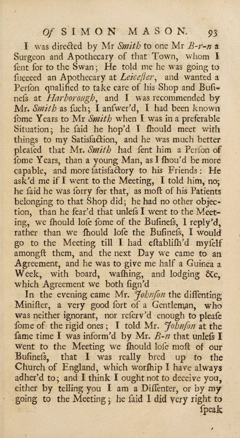 I was directed by Mr Smith to one Mr B-r-n a Surgeon and Apothecary of that Town, whom I fent for to the Swan; He told me he was going to fucceed an Apothecary at Leicefier, and wanted a Perfon qualified to take care of his Shop and Bufw nefs at Harborough, and I was recommended by Mr. Smith as fuch; I anfwer'd, I had been known fome Years to Mr Smith when I was in a preferable Situation; he faid he hop'd I fhould meet with things to my Satisfaction, and he was much better plealed that Mr. Smith had fent him a Perfon of fome Years, than a young Man, as I fhou'd be more capable, and more fatisfa&ory to his Friends: He ask'd me if I went to the Meeting, I told him, no; he faid he was forry for that, as moft of his Patients belonging to that Shop did; he had no other objec¬ tion, than he fear'd that unlefs I went to the Meet¬ ing, we fhould lofe fome of the Bufinefs, 1 reply'd, rather than we fhould lofe the Bufinefs, I would go to the Meeting till I had eftabiiftfd myfelf amongft them, and the next Day we came to an Agreement, and he was to give me half a Guinea a Week, with board, wafhing, and lodging &c, which Agreement we both fign'd In the evening came Mr. Johnfon the diflenting Minifter, a very good fort of a Gentleman, who was neither ignorant, nor referv'd enough to pleafe fome of the rigid ones; I told Mr. John/on at the fame time I was inform'd by Mr. B~n that unlefs I went to the Meeting we lbould lofe moft of our Bufinefs, that I was really bred up to the Church of England, which worfhip I have always adher'd to; and I think I ought not to deceive you, either by telling you I am a Diffenter, or by my going to the Meeting; he faid I did very right to