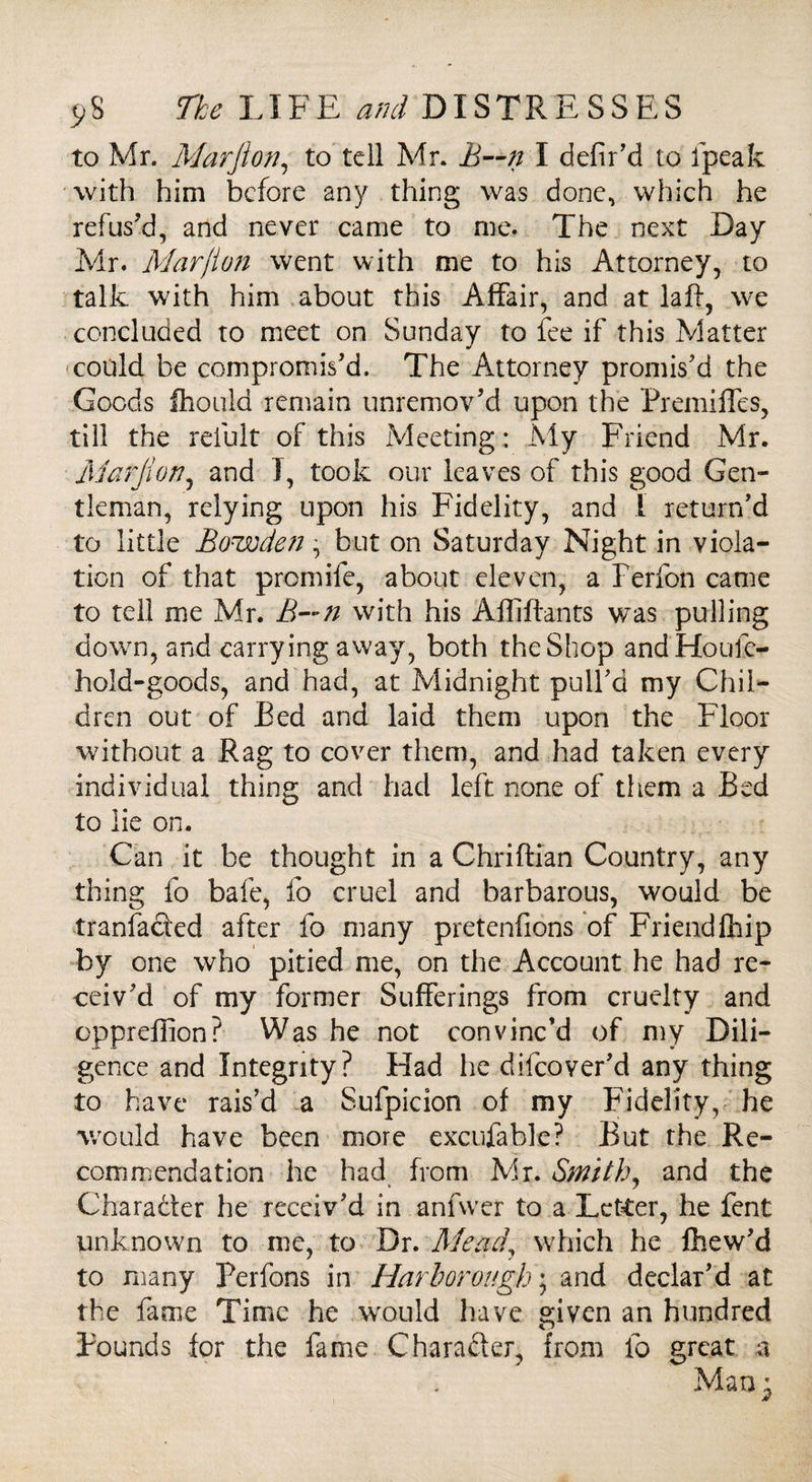 to Mr. Marfton, to tell Mr. B~n I defir’d to ipeak with him before any thing was done, which he refus'd, and never came to me. The next Day Mr. Marjlon went with me to his Attorney, to talk with him about this Affair, and at la ft, we concluded to meet on Sunday to fee if this Matter could be compromis'd. The Attorney promis'd the Goods Ihould remain unremov'd upon the Premiffes, till the reiult of this Meeting: My Friend Mr. Marjion, and I, took our leaves of this good Gen¬ tleman, relying upon his Fidelity, and 1 return'd to little Bowden, but on Saturday Night in viola¬ tion of that premife, about eleven, a Ferfon came to tell me Mr. B—n with his Affiftants was pulling down, and carrying away, both the Shop andHoufe- hold-goods, and had, at Midnight pull'd my Chil¬ dren out of Bed and laid them upon the Floor without a Rag to cover them, and had taken every individual thing and had left none of them a Bed to lie on. Can it be thought in a Chriftian Country, any thing fo bale, lb cruel and barbarous, would be tranfaefed after fo many pretenfions of Friendfhip by one who pitied me, on the Account he had re¬ ceiv'd of my former Sufferings from cruelty and epprefiion? Was he not convinc’d of my Dili¬ gence and Integrity? Had he difeover'd any thing to have rais’d a Sufpicion of my Fidelity, he would have been more excufable? But the Re¬ commendation he had from Mr. Smith, and the Character he receiv'd in anfwcr to a Letter, he fent unknown to me, to Dr. Mead\ which he fhew'd to many Perfons in Harborough; and declar'd at the fame Time he would have given an hundred Pounds for the fame Character, from fo great a Man^