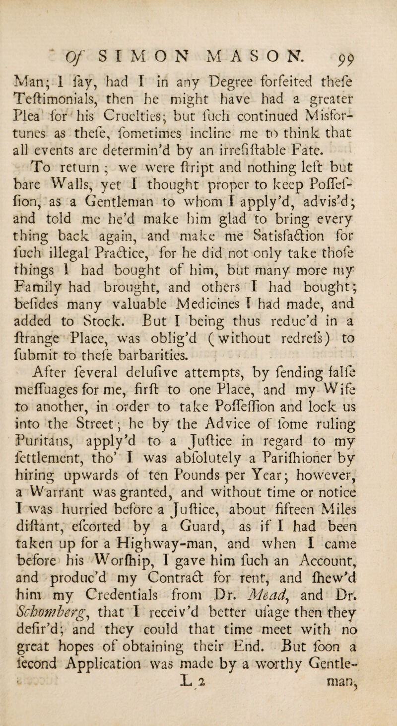 Man; 1 fay, had I in any Degree forfeited thefe Teftimonials, then he might have had a greater Plea for his Cruelties; but fuch continued Misfor¬ tunes as thefe, fometimes incline me to think that all events are determin'd by an irrefiffable Fate. To return ; we were fiript and nothing left but bare Walls, yet I thought proper to keep Poffef- fion, as a Gentleman to whom I apply'd, advis'd; and told me he’d make him glad to bring every thing back again, and make me Satisfaction for fuch illegal Practice, for he did not only take thofe things 1 had bought of him, but many more my Family had brought, and others I had bought; belides many valuable Medicines I had made, and added to Stock. But I being thus reduc’d in a ftrange Place, was oblig'd (without redrefs) to fubmit to thefe barbarities. After feveral delufive attempts, by fending falfe meffuages for me, firft to one Place, and my Wife to another, in order to take Pofieffion and lock us into the Street; he by the Advice of fome ruling Puritans, apply'd to a Juftice in regard to my fettlement, tho' I was abfolutely a Parifhioner by hiring upwards of ten Pounds per Year; however, a Warrant was granted, and without time or notice I was hurried before a Juflice, about fifteen Miles difiant, efcorted by a Guard, as if I had been taken up for a Highway-man, and when I came before his Worfhip, I gave him fuch an Account, and produc’d my Contract for rent, and fhew'd him my Credentials from Dr. Mead, and Dr. Schomberg, that I receiv'd better ufage then they defir'd; and they could that time meet with no great hopes of obtaining their End. But loon a fecond Application was made by a worthy Gentle- L 2 man,