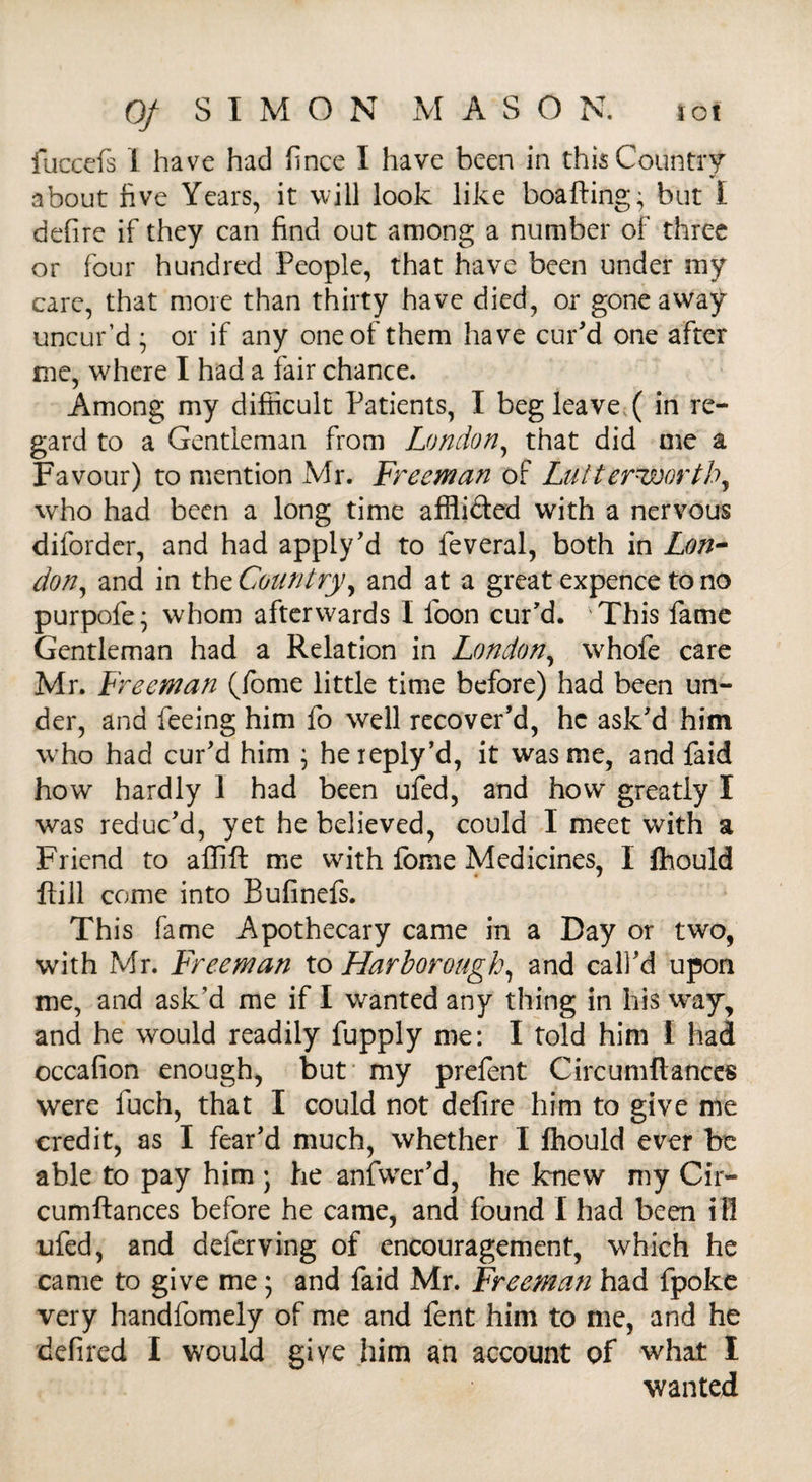 lot 0/ SIMON MASON. fuccefs 1 have had fince I have been in this Country about five Years, it will look like boafting^ but i defire if they can find out among a number of three or four hundred People, that have been under my care, that more than thirty have died, or gone away uncur’d • or if any one of them have cur'd one after me, where I had a fair chance. Among my difficult Patients, I beg leave ( in re¬ gard to a Gentleman from London, that did me a Favour) to mention Mr. Freeman of Lutterworth, who had been a long time affli&ed with a nervous diforder, and had apply’d to leveral, both in Lon¬ don, and in the Country, and at a great expence to no purpofe; whom afterwards I foon cur'd. This fame Gentleman had a Relation in London, whofe care Mr. Freeman (Tome little time before) had been un¬ der, and feeing him fo well recover’d, he ask’d him who had cur’d him ; heieply’d, it was me, and faid how hardly 1 had been ufed, and how greatly I was reduc’d, yet he believed, could I meet with a Friend to affift me with ibme Medicines, I Ihould Hill come into Bufinefs. This fame Apothecary came in a Day or two, with Mr. Freeman to Harborough, and call’d upon me, and ask’d me if I wanted any thing in his way, and he would readily fupply me: I told him I had occafion enough, but my prefent Circumftances were fuch, that I could not defire him to give me credit, as I fear’d much, whether I Ihould ever be able to pay him j he anfwer’d, he knew my Cir¬ cumftances before he came, and found I had been i ll ufed, and deferving of encouragement, which he came to give me; and faid Mr. Freeman had fpoke very handfomely of me and fent him to me, and he defired I would give him an account of what I wanted